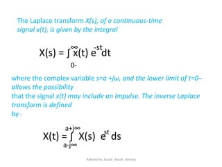 The Laplace transform X(s), of a continuous-time signal x(t), is given by the integral                                                                ∞        -stX(s) = ∫ x(t) e  dt0-where the complex variable s=a +jω, and the lower limit of t=0− allows the possibilitythat the signal x(t) may include an impulse. The inverse Laplace transform is definedby:-a+j∞stX(t) = ∫  X(s)  e  dsa-j∞Aakanksha_Kunal_Ayush_Akshay