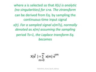 where a is selected so that X(s) is analytic (no singularities) for s>a. The ztransformcan be derived from Eq. by sampling the continuous-time input signalx(t). For a sampled signal x(mTs), normally denoted as x(m) assuming the samplingperiod Ts=1, the Laplace transform Eq.  becomes∞s-smX(e  ) = ∑  x(m) em=0Aakanksha_Kunal_Ayush_Akshay