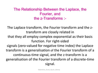 The Relationship Between the Laplace, the Fourier, andthe z-Transforms :-The Laplace transform, the Fourier transform and the z-transform are closely related inthat they all employ complex exponential as their basis function. For right-sidedsignals (zero-valued for negative time index) the Laplace transform is a generalisation of the Fourier transform of a continuous-time signal, and the z-transform is ageneralisation of the Fourier transform of a discrete-time signal.Aakanksha_Kunal_Ayush_Akshay