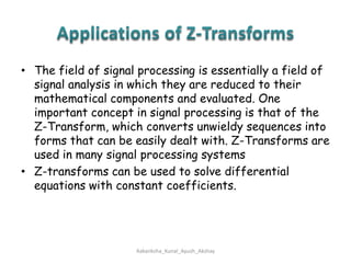 Applications of Z-TransformsThe field of signal processing is essentially a field of signal analysis in which they are reduced to their mathematical components and evaluated. One important concept in signal processing is that of the Z-Transform, which converts unwieldy sequences into forms that can be easily dealt with. Z-Transforms are used in many signal processing systemsZ-transforms can be used to solve differential equations with constant coefficients.Aakanksha_Kunal_Ayush_Akshay
