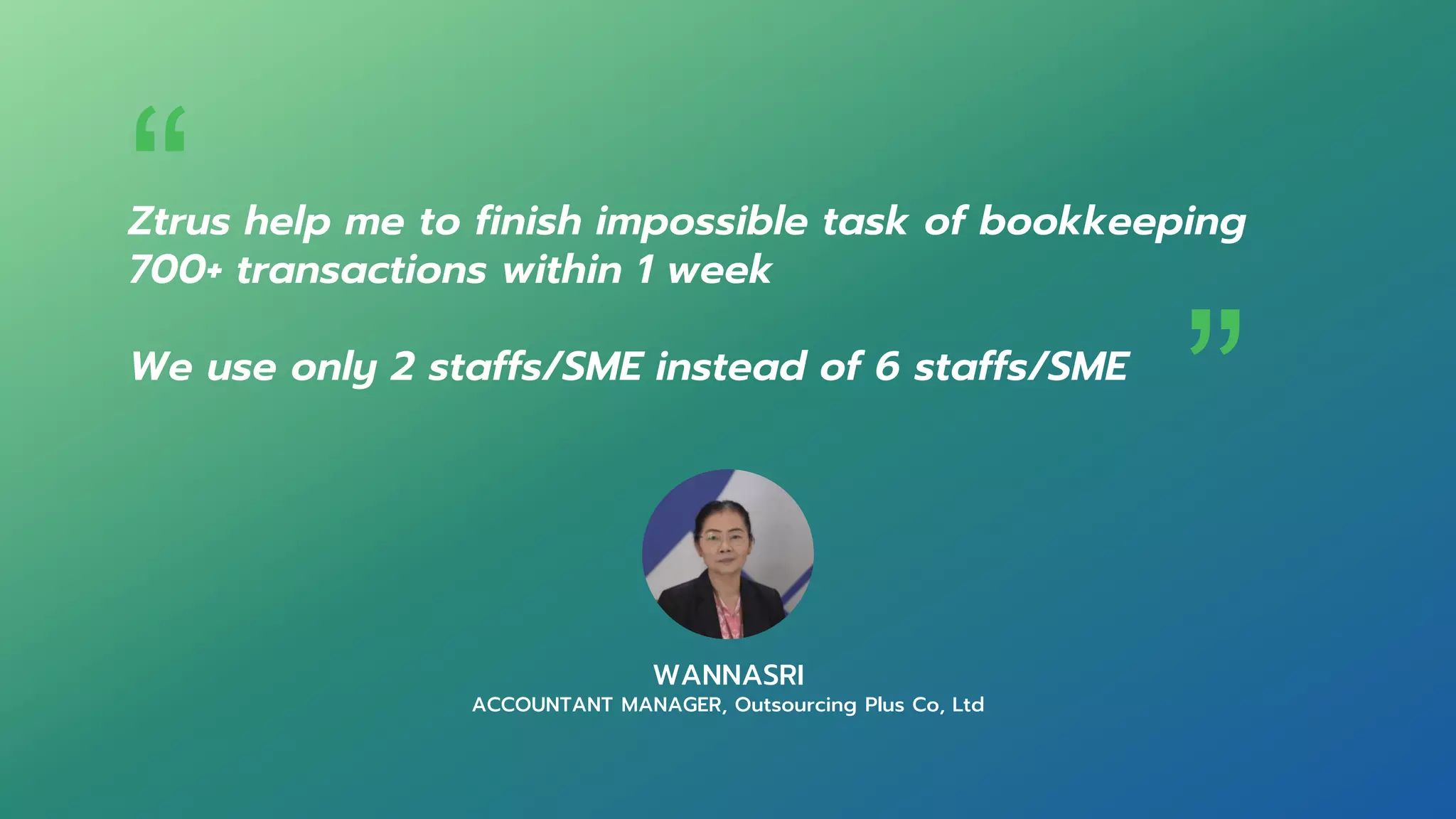 Ztrus help me to finish impossible task of bookkeeping
700+ transactions within 1 week
We use only 2 staffs/SME instead of 6 staffs/SME
WANNASRI
ACCOUNTANT MANAGER, Outsourcing Plus Co, Ltd
“ “
 