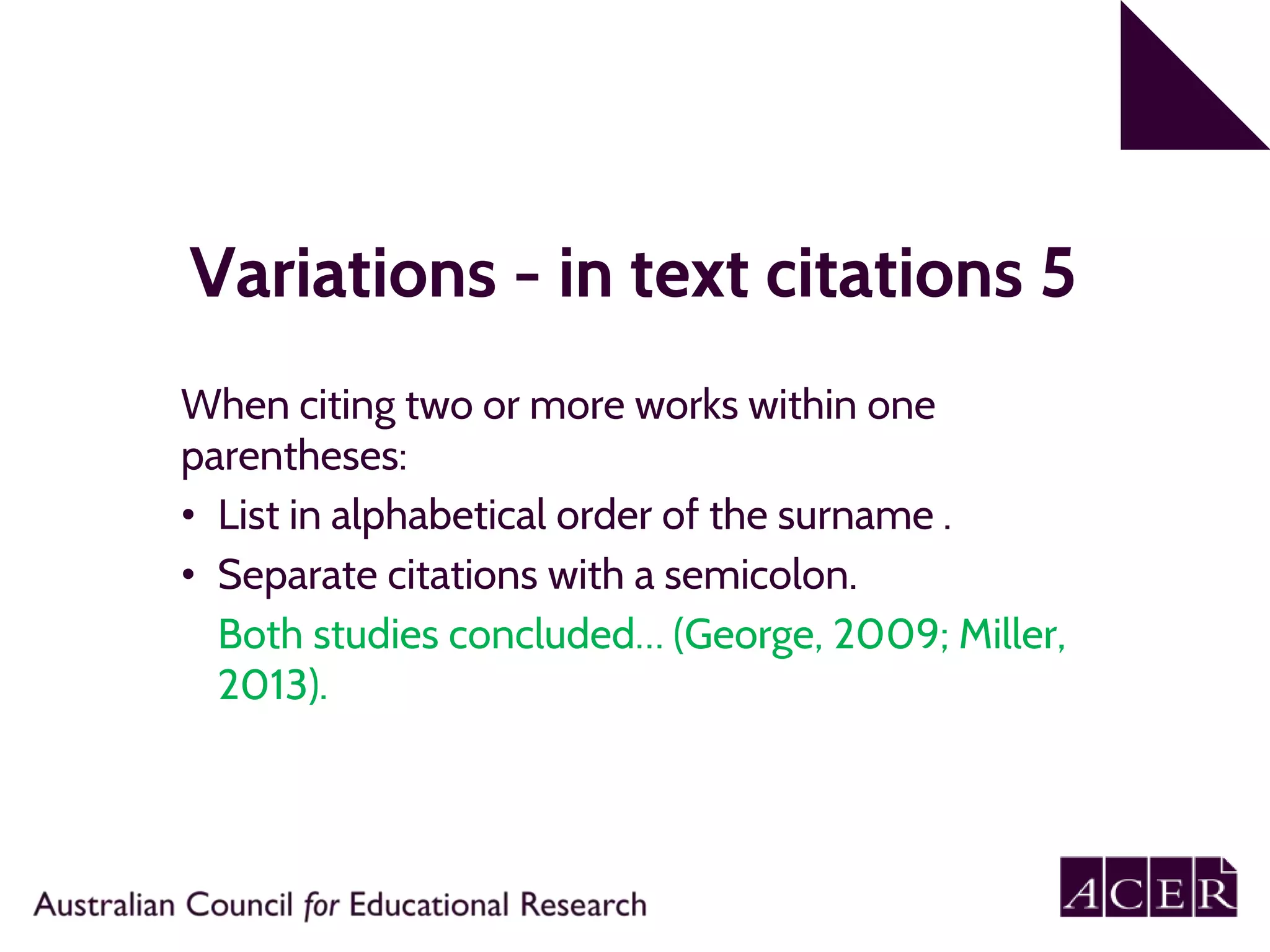 Variations - in text citations 5
When citing two or more works within one
parentheses:
• List in alphabetical order of the surname .
• Separate citations with a semicolon.
Both studies concluded… (George, 2009; Miller,
2013).
 
