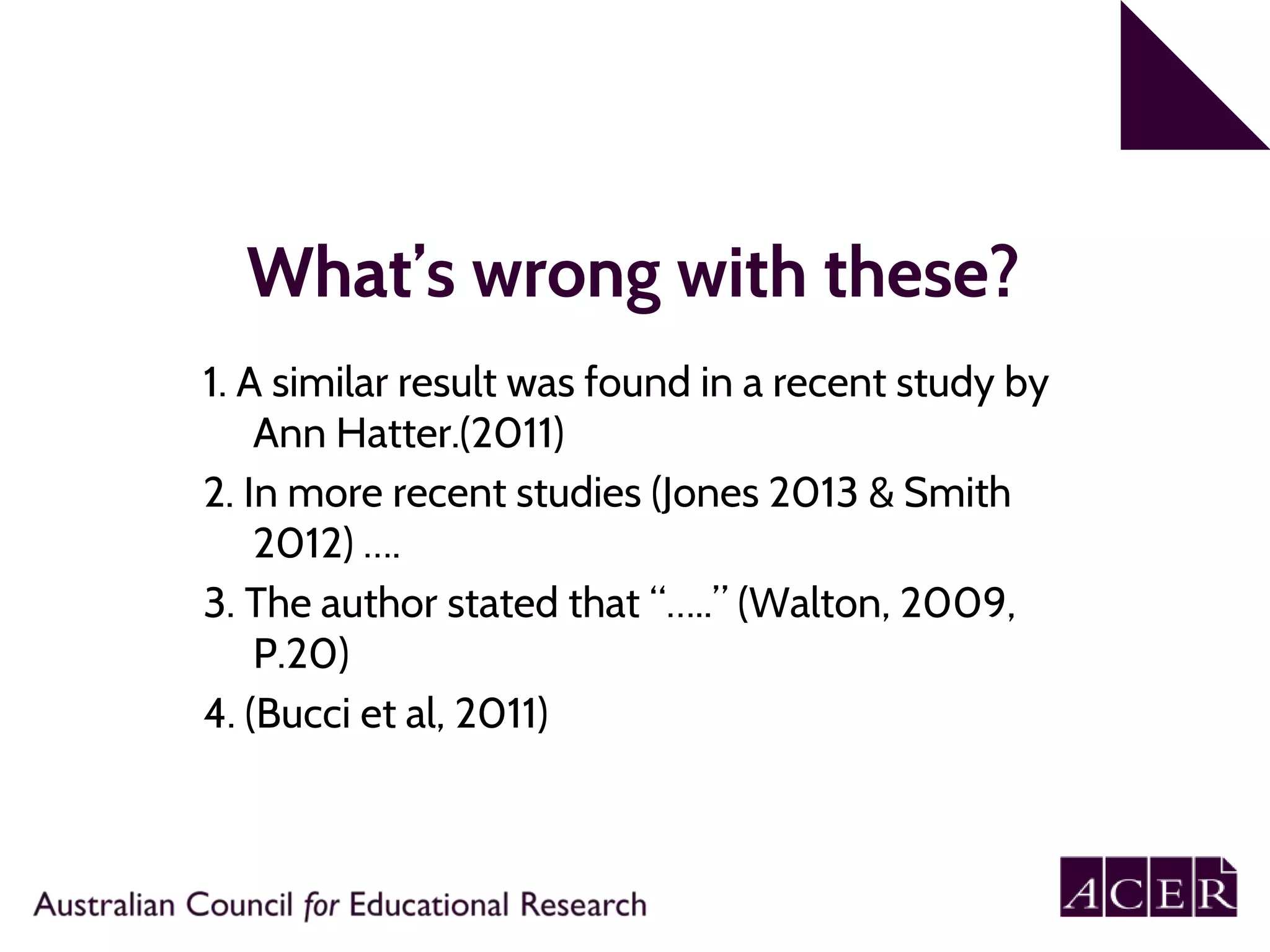 What’s wrong with these?
1. A similar result was found in a recent study by
Ann Hatter.(2011)
2. In more recent studies (Jones 2013 & Smith
2012) ….
3. The author stated that “…..” (Walton, 2009,
P.20)
4. (Bucci et al, 2011)
 