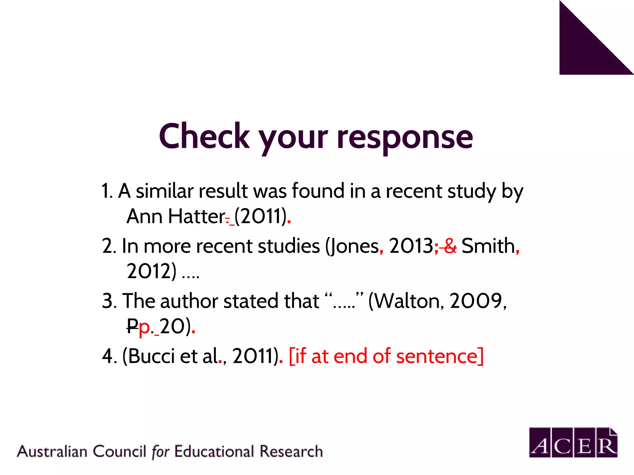 Check your response
1. A similar result was found in a recent study by
Ann Hatter. (2011).
2. In more recent studies (Jones, 2013; & Smith,
2012) ….
3. The author stated that “…..” (Walton, 2009,
Pp. 20).
4. (Bucci et al., 2011). [if at end of sentence]
 
