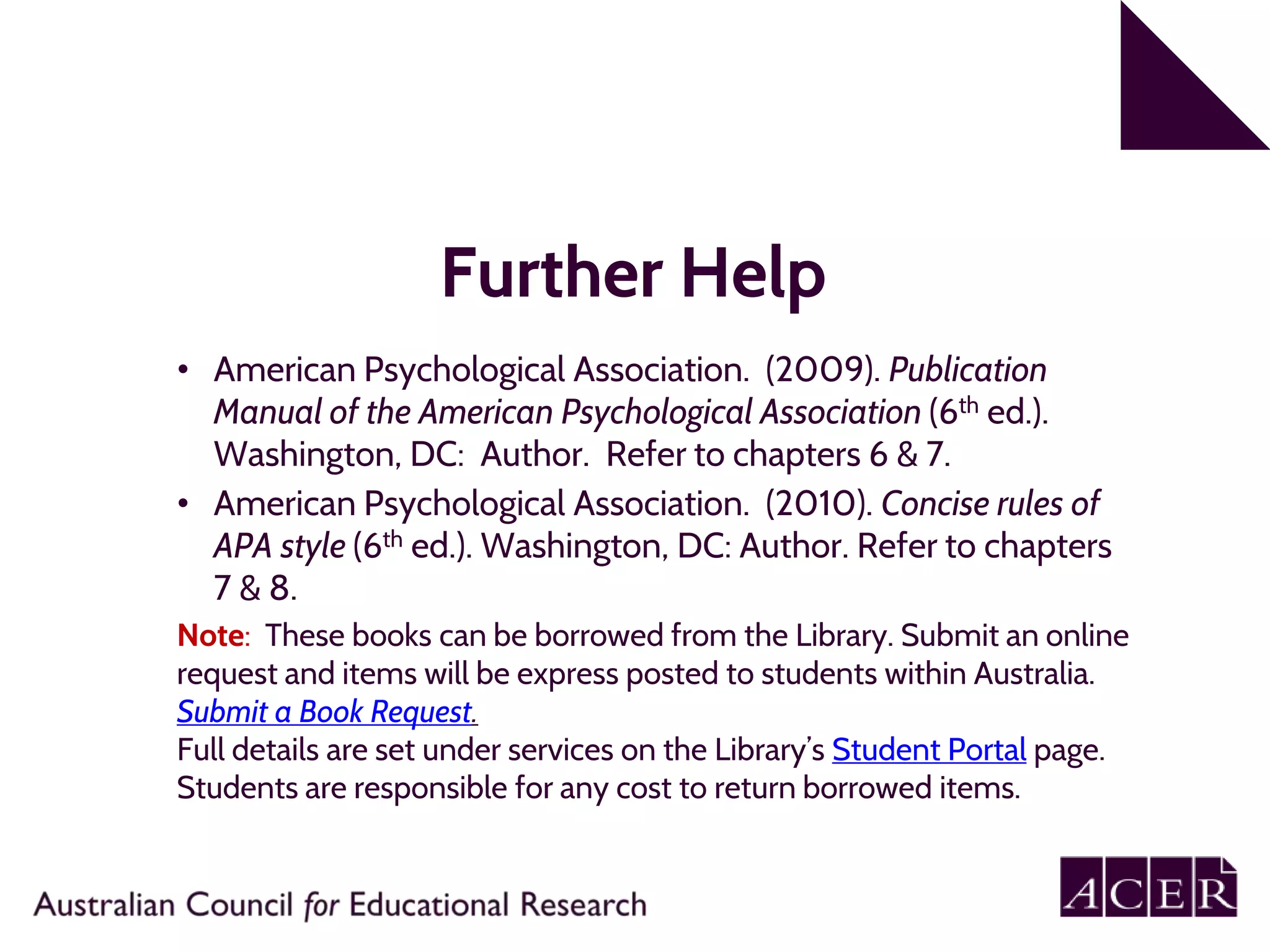 Further Help
• American Psychological Association. (2009). Publication
Manual of the American Psychological Association (6th ed.).
Washington, DC: Author. Refer to chapters 6 & 7.
• American Psychological Association. (2010). Concise rules of
APA style (6th ed.). Washington, DC: Author. Refer to chapters
7 & 8.
Note: These books can be borrowed from the Library. Submit an online
request and items will be express posted to students within Australia.
Submit a Book Request.
Full details are set under services on the Library’s Student Portal page.
Students are responsible for any cost to return borrowed items.
 