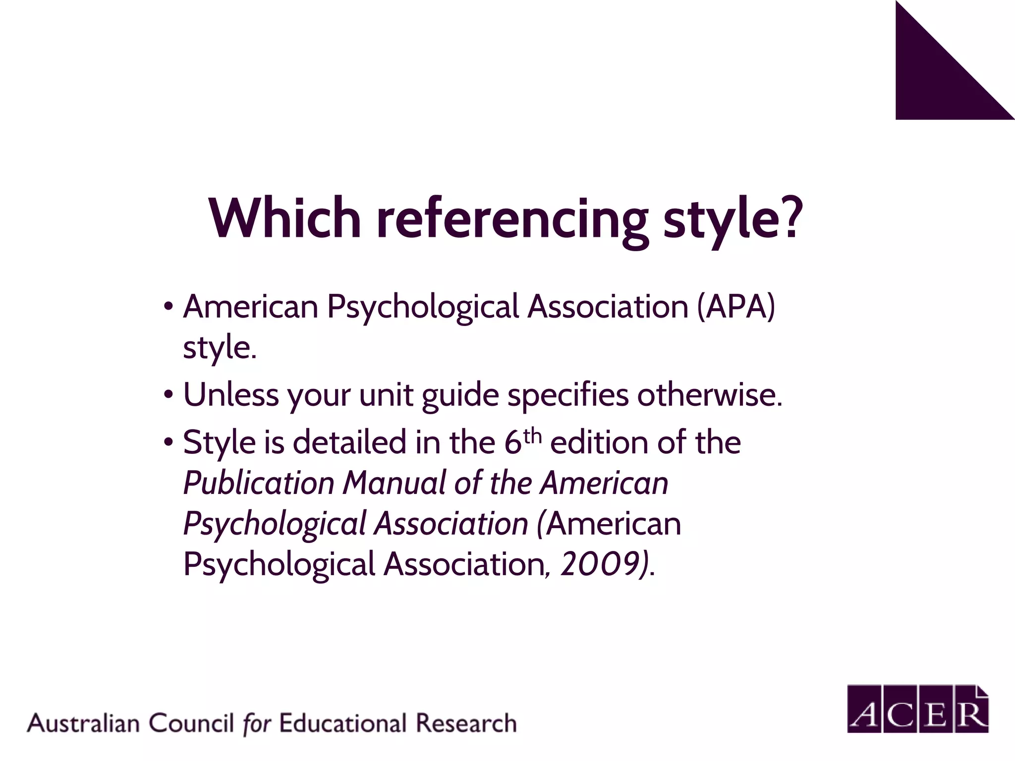 Which referencing style?
• American Psychological Association (APA)
style.
• Unless your unit guide specifies otherwise.
• Style is detailed in the 6th edition of the
Publication Manual of the American
Psychological Association (American
Psychological Association, 2009).
 