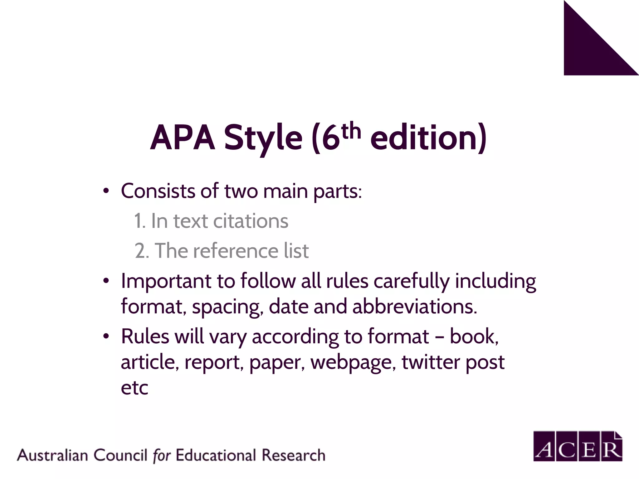 APA Style (6th edition)
• Consists of two main parts:
1. In text citations
2. The reference list
• Important to follow all rules carefully including
format, spacing, date and abbreviations.
• Rules will vary according to format – book,
article, report, paper, webpage, twitter post
etc
 