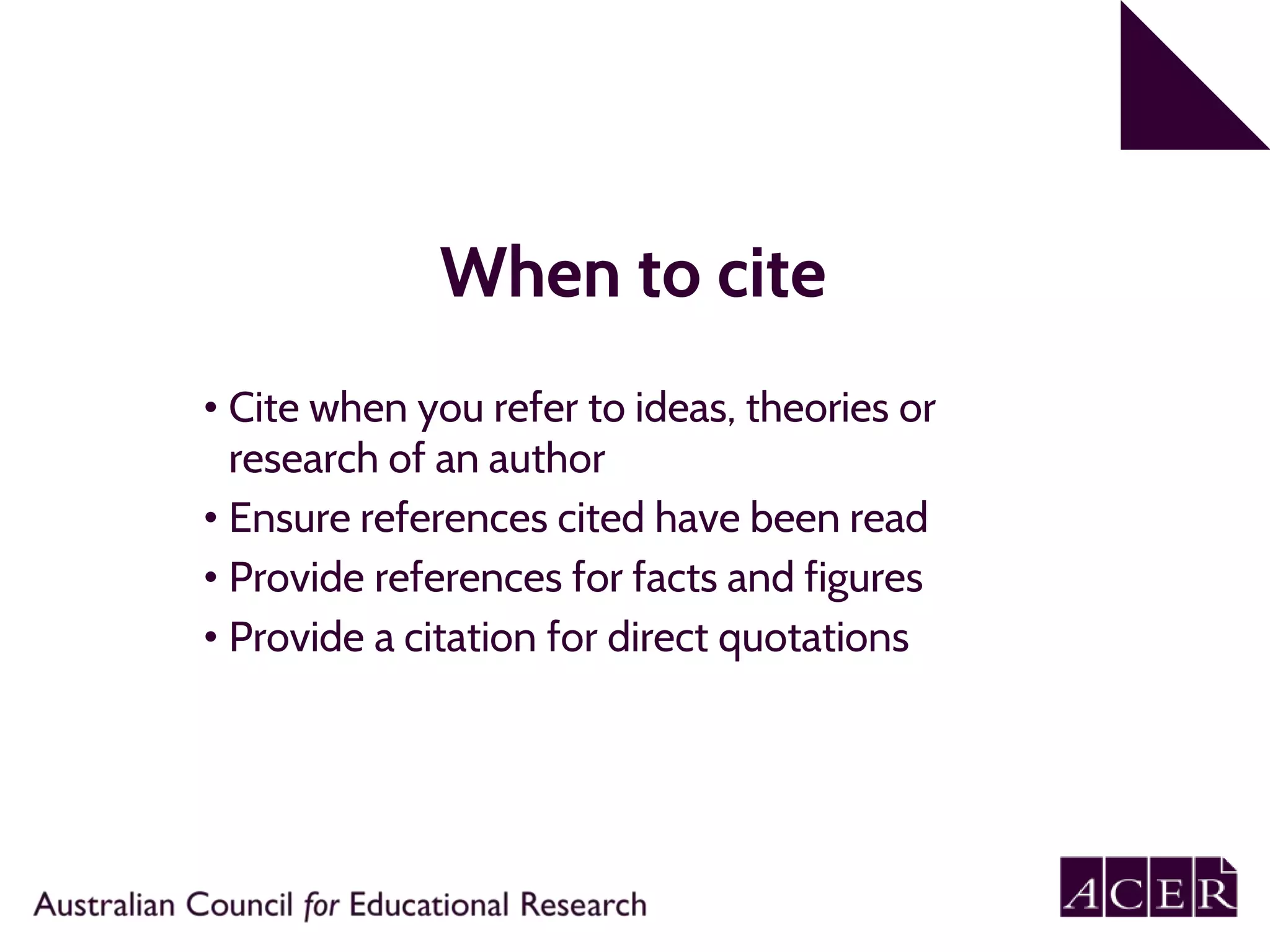 When to cite
• Cite when you refer to ideas, theories or
research of an author
• Ensure references cited have been read
• Provide references for facts and figures
• Provide a citation for direct quotations
 