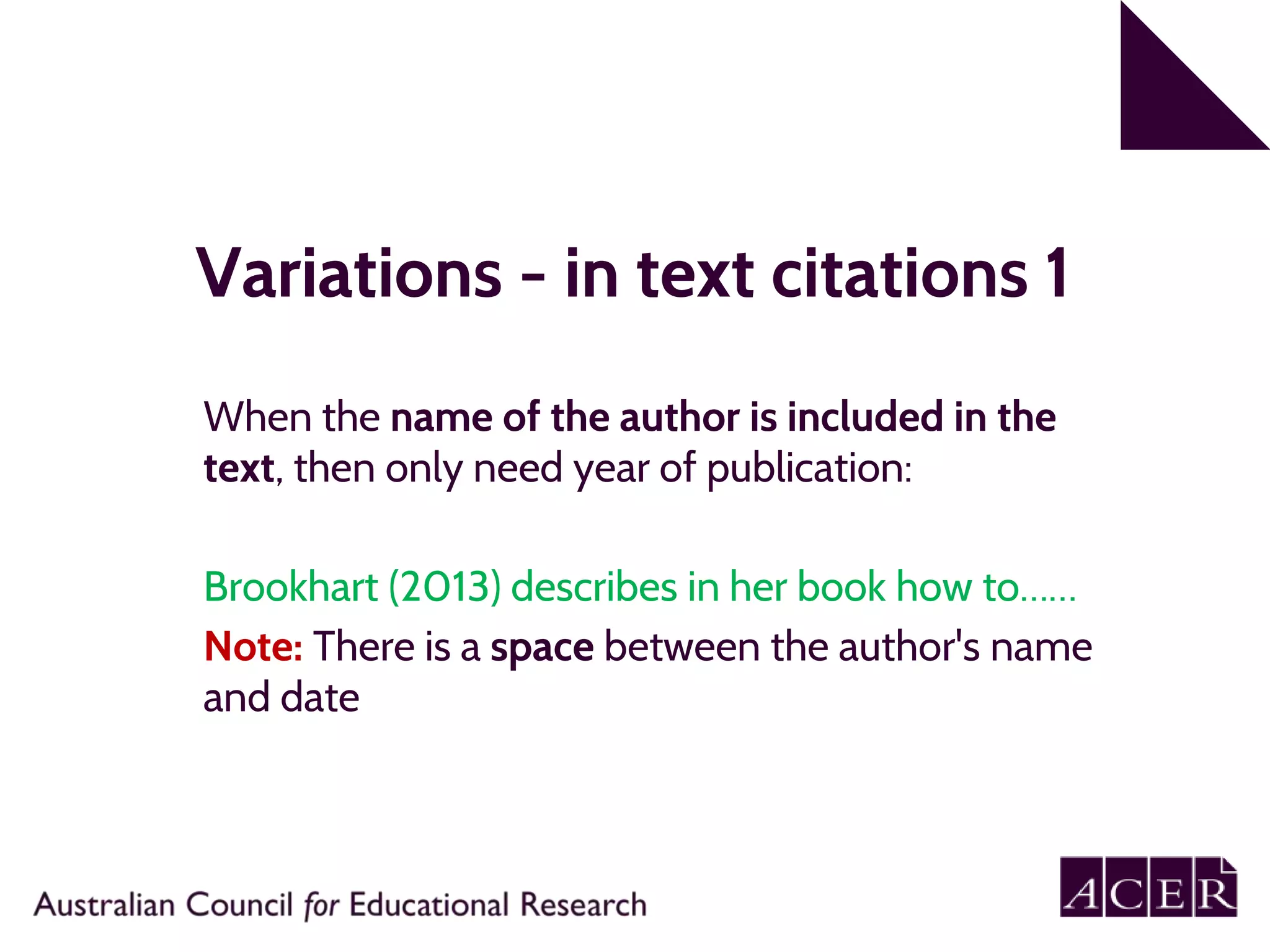Variations - in text citations 1
When the name of the author is included in the
text, then only need year of publication:
Brookhart (2013) describes in her book how to……
Note: There is a space between the author's name
and date
 