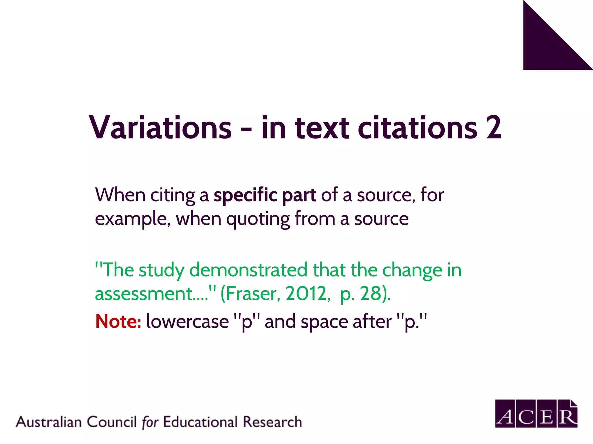 Variations - in text citations 2
When citing a specific part of a source, for
example, when quoting from a source
"The study demonstrated that the change in
assessment...." (Fraser, 2012, p. 28).
Note: lowercase "p" and space after "p."
 