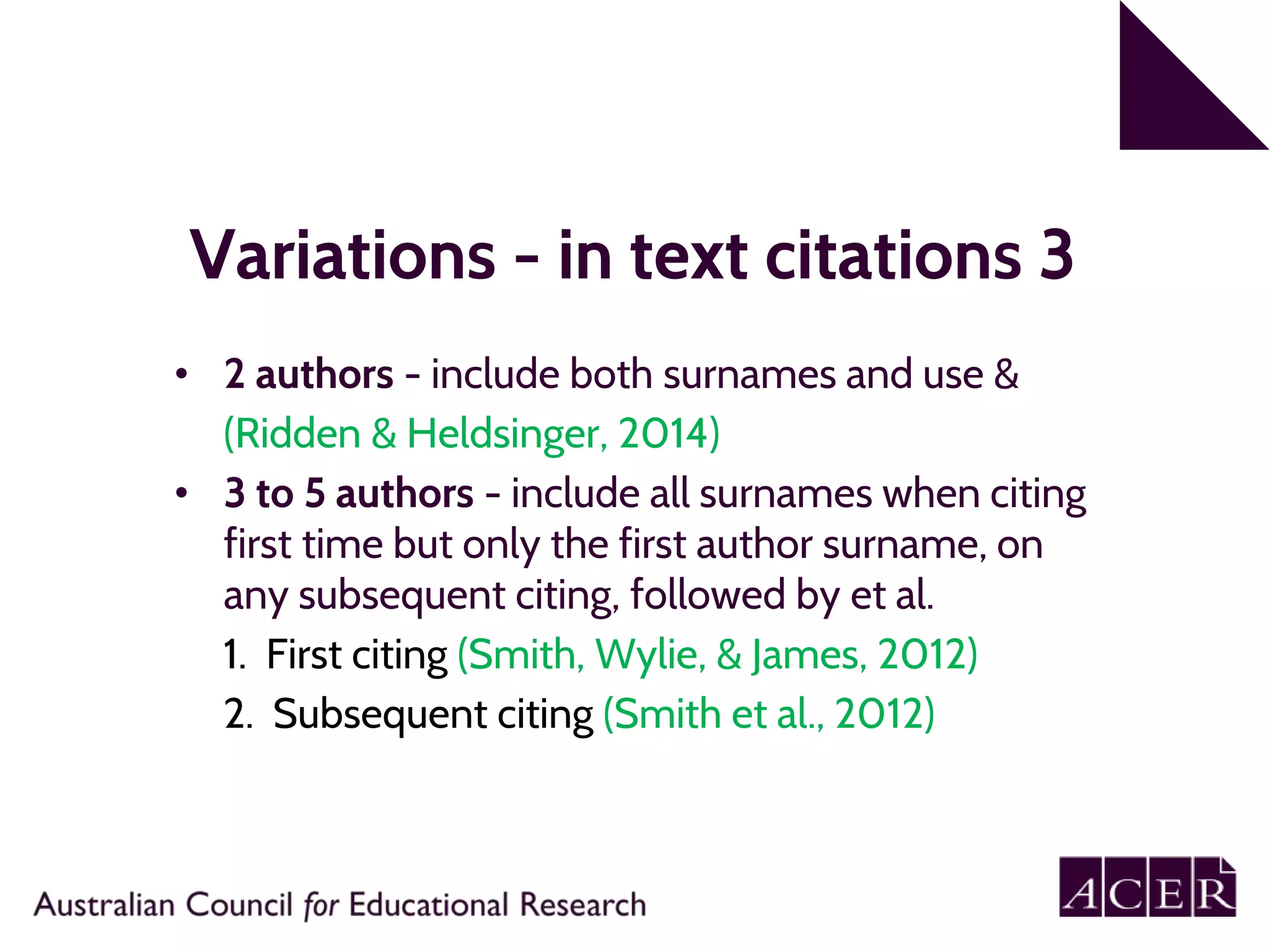 Variations - in text citations 3
• 2 authors - include both surnames and use &
(Ridden & Heldsinger, 2014)
• 3 to 5 authors - include all surnames when citing
first time but only the first author surname, on
any subsequent citing, followed by et al.
1. First citing (Smith, Wylie, & James, 2012)
2. Subsequent citing (Smith et al., 2012)
 