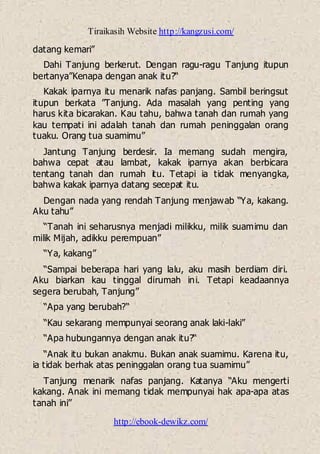 Tiraikasih Website http://kangzusi.com/
http://ebook-dewikz.com/
datang kemari”
Dahi Tanjung berkerut. Dengan ragu-ragu Tanjung itupun
bertanya”Kenapa dengan anak itu?“
Kakak iparnya itu menarik nafas panjang. Sambil beringsut
itupun berkata ”Tanjung. Ada masalah yang penting yang
harus kita bicarakan. Kau tahu, bahwa tanah dan rumah yang
kau tempati ini adalah tanah dan rumah peninggalan orang
tuaku. Orang tua suamimu”
Jantung Tanjung berdesir. Ia memang sudah mengira,
bahwa cepat atau lambat, kakak iparnya akan berbicara
tentang tanah dan rumah itu. Tetapi ia tidak menyangka,
bahwa kakak iparnya datang secepat itu.
Dengan nada yang rendah Tanjung menjawab “Ya, kakang.
Aku tahu”
“Tanah ini seharusnya menjadi milikku, milik suamimu dan
milik Mijah, adikku perempuan”
“Ya, kakang”
“Sampai beberapa hari yang lalu, aku masih berdiam diri.
Aku biarkan kau tinggal dirumah ini. Tetapi keadaannya
segera berubah, Tanjung”
“Apa yang berubah?“
“Kau sekarang mempunyai seorang anak laki-laki”
“Apa hubungannya dengan anak itu?“
“Anak itu bukan anakmu. Bukan anak suamimu. Karena itu,
ia tidak berhak atas peninggalan orang tua suamimu”
Tanjung menarik nafas panjang. Katanya “Aku mengerti
kakang. Anak ini memang tidak mempunyai hak apa-apa atas
tanah ini”
 