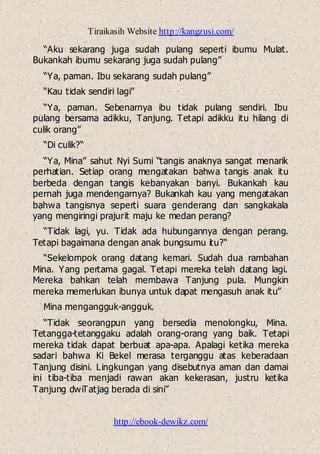 Tiraikasih Website http://kangzusi.com/
http://ebook-dewikz.com/
“Aku sekarang juga sudah pulang seperti ibumu Mulat.
Bukankah ibumu sekarang juga sudah pulang”
“Ya, paman. Ibu sekarang sudah pulang”
“Kau tidak sendiri lagi”
“Ya, paman. Sebenarnya ibu tidak pulang sendiri. Ibu
pulang bersama adikku, Tanjung. Tetapi adikku itu hilang di
culik orang”
“Di culik?“
“Ya, Mina” sahut Nyi Sumi “tangis anaknya sangat menarik
perhatian. Setiap orang mengatakan bahwa tangis anak itu
berbeda dengan tangis kebanyakan banyi. Bukankah kau
pernah juga mendengarnya? Bukankah kau yang mengatakan
bahwa tangisnya seperti suara genderang dan sangkakala
yang mengiringi prajurit maju ke medan perang?
“Tidak lagi, yu. Tidak ada hubungannya dengan perang.
Tetapi bagaimana dengan anak bungsumu itu?“
“Sekelompok orang datang kemari. Sudah dua rambahan
Mina. Yang pertama gagal. Tetapi mereka telah datang lagi.
Mereka bahkan telah membawa Tanjung pula. Mungkin
mereka memerlukan ibunya untuk dapat mengasuh anak itu”
Mina mengangguk-angguk.
“Tidak seorangpun yang bersedia menolongku, Mina.
Tetangga-tetanggaku adalah orang-orang yang baik. Tetapi
mereka tidak dapat berbuat apa-apa. Apalagi ketika mereka
sadari bahwa Ki Bekel merasa terganggu atas keberadaan
Tanjung disini. Lingkungan yang disebutnya aman dan damai
ini tiba-tiba menjadi rawan akan kekerasan, justru ketika
Tanjung dwiTatjag berada di sini”
 