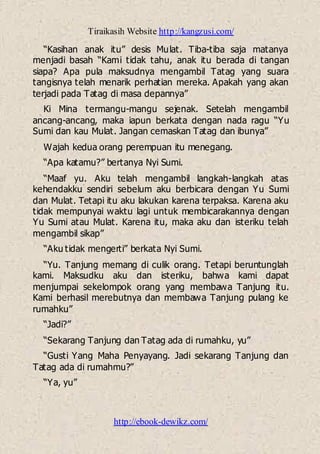 Tiraikasih Website http://kangzusi.com/
http://ebook-dewikz.com/
“Kasihan anak itu” desis Mulat. Tiba-tiba saja matanya
menjadi basah “Kami tidak tahu, anak itu berada di tangan
siapa? Apa pula maksudnya mengambil Tatag yang suara
tangisnya telah menarik perhatian mereka. Apakah yang akan
terjadi pada Tatag di masa depannya”
Ki Mina termangu-mangu sejenak. Setelah mengambil
ancang-ancang, maka iapun berkata dengan nada ragu “Yu
Sumi dan kau Mulat. Jangan cemaskan Tatag dan ibunya”
Wajah kedua orang perempuan itu menegang.
“Apa katamu?” bertanya Nyi Sumi.
“Maaf yu. Aku telah mengambil langkah-langkah atas
kehendakku sendiri sebelum aku berbicara dengan Yu Sumi
dan Mulat. Tetapi itu aku lakukan karena terpaksa. Karena aku
tidak mempunyai waktu lagi untuk membicarakannya dengan
Yu Sumi atau Mulat. Karena itu, maka aku dan isteriku telah
mengambil sikap”
“Aku tidak mengerti” berkata Nyi Sumi.
“Yu. Tanjung memang di culik orang. Tetapi beruntunglah
kami. Maksudku aku dan isteriku, bahwa kami dapat
menjumpai sekelompok orang yang membawa Tanjung itu.
Kami berhasil merebutnya dan membawa Tanjung pulang ke
rumahku”
“Jadi?”
“Sekarang Tanjung dan Tatag ada di rumahku, yu”
“Gusti Yang Maha Penyayang. Jadi sekarang Tanjung dan
Tatag ada di rumahmu?”
“Ya, yu”
 