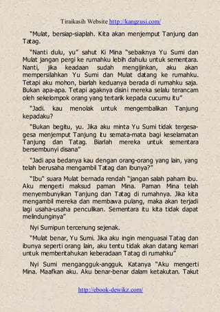 Tiraikasih Website http://kangzusi.com/
http://ebook-dewikz.com/
“Mulat, bersiap-siaplah. Kita akan menjemput Tanjung dan
Tatag.
“Nanti dulu, yu” sahut Ki Mina “sebaiknya Yu Sumi dan
Mulat jangan pergi ke rumahku lebih dahulu untuk sementara.
Nanti, jika keadaan sudah mengijinkan, aku akan
mempersilahkan Yu Sumi dan Mulat datang ke rumahku.
Tetapi aku mohon, biarlah keduanya berada di rumahku saja.
Bukan apa-apa. Tetapi agaknya disini mereka selalu terancam
oleh sekelompok orang yang tertarik kepada cucumu itu”
“Jadi. kau menolak untuk mengembalikan Tanjung
kepadaku?
“Bukan begitu, yu. Jika aku minta Yu Sumi tidak tergesa-
gesa menjemput Tanjung itu semata-mata bagi keselamatan
Tanjung dan Tatag. Biarlah mereka untuk sementara
bersembunyi disana”
“Jadi apa bedanya kau dengan orang-orang yang lain, yang
telah berusaha mengambil Tatag dan ibunya?”
“Ibu“ suara Mulat bernada rendah “jangan salah paham ibu.
Aku mengerti maksud paman Mina. Paman Mina telah
menyembunyikan Tanjung dan Tatag di rumahnya. Jika kita
mengambil mereka dan membawa pulang, maka akan terjadi
lagi usaha-usaha penculikan. Sementara itu kita tidak dapat
melindunginya”
Nyi Sumipun tercenung sejenak.
“Mulat benar, Yu Sumi. Jika aku ingin menguasai Tatag dan
ibunya seperti orang lain, aku tentu tidak akan datang kemari
untuk memberitahukan keberadaan Tatag di rumahku”
Nyi Sumi mengangguk-angguk. Katanya “Aku mengerti
Mina. Maafkan aku. Aku benar-benar dalam ketakutan. Takut
 