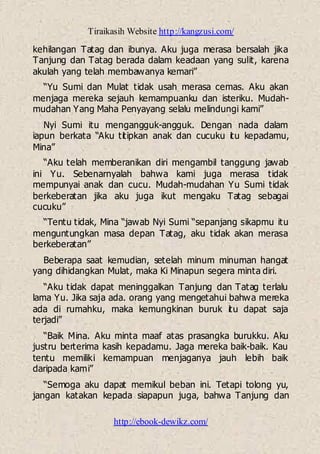 Tiraikasih Website http://kangzusi.com/
http://ebook-dewikz.com/
kehilangan Tatag dan ibunya. Aku juga merasa bersalah jika
Tanjung dan Tatag berada dalam keadaan yang sulit, karena
akulah yang telah membawanya kemari”
“Yu Sumi dan Mulat tidak usah merasa cemas. Aku akan
menjaga mereka sejauh kemampuanku dan isteriku. Mudah-
mudahan Yang Maha Penyayang selalu melindungi kami”
Nyi Sumi itu mengangguk-angguk. Dengan nada dalam
iapun berkata “Aku titipkan anak dan cucuku itu kepadamu,
Mina”
“Aku telah memberanikan diri mengambil tanggung jawab
ini Yu. Sebenarnyalah bahwa kami juga merasa tidak
mempunyai anak dan cucu. Mudah-mudahan Yu Sumi tidak
berkeberatan jika aku juga ikut mengaku Tatag sebagai
cucuku”
“Tentu tidak, Mina “jawab Nyi Sumi “sepanjang sikapmu itu
menguntungkan masa depan Tatag, aku tidak akan merasa
berkeberatan”
Beberapa saat kemudian, setelah minum minuman hangat
yang dihidangkan Mulat, maka Ki Minapun segera minta diri.
“Aku tidak dapat meninggalkan Tanjung dan Tatag terlalu
lama Yu. Jika saja ada. orang yang mengetahui bahwa mereka
ada di rumahku, maka kemungkinan buruk itu dapat saja
terjadi”
“Baik Mina. Aku minta maaf atas prasangka burukku. Aku
justru berterima kasih kepadamu. Jaga mereka baik-baik. Kau
tentu memiliki kemampuan menjaganya jauh lebih baik
daripada kami”
“Semoga aku dapat memikul beban ini. Tetapi tolong yu,
jangan katakan kepada siapapun juga, bahwa Tanjung dan
 