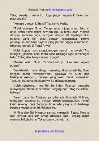 Tiraikasih Website http://kangzusi.com/
http://ebook-dewikz.com/
Tatag berada di rumahku. Juga jangan kepada Ki Bekel dan
para bebahu”
“Kenapa dengan Ki Bekel?” bertanya Mulat.
“Tidak apa-apa Mulat. Tetapi seperti juga orang lain, Ki
Bekel tentu tidak dapat berdiam diri. Ia tentu akan rerasan
dengan siapapun juga, mungkin dengan Ki Jagabaya atau
bebahu yang lain atau dengan keluarganya, bahwa
perempuan dan anak bayinya yang pernah tinggal di rumah ini
sekarang berada di Tegal Anyar”
Mulat itupun mengangguk-angguk sambil menjawab “Aku
mengerti, paman. Kami tentu akan menjaga agar ketenangan
hidup Tatag dan ibunya selalu terjaga”
“Terima kasih. Mulat. Terima kasih yu. Aku akan segera
pulang”
Demikianlah, maka Minapun meninggalkan rumah Nyi Sumi
dengan pesan mewanti-wanti. Agaknya Nyi Sumi dan
Mulatpun mengerti, bahaya yang akan dapat menerkam
Tanjung jika persembunyiannya itu di ketahui orang.
Itulah sebabnya, maka Nyi Sumi dan Mulatpun berusaha
menyimpan rahasia keberadaan Tanjung dan Tatag itu sebaik-
baiknya.
Dalam pada itu. Tanjung yang berada di rumah Ki Mina,
mengasuh anaknya itu dengan penuh kesungguhan. Penuh
kasih sayang. Bagi Tanjung, tidak ada yang lebih berharga
baginya kecuali anak laki-lakinya itu.
Ki Mina dan Nyi Minapun sangat mengasihi Tatag. Mereka
ikut berbuat apa saja untuk menjaga agar Tanjung dapat
memenuhi kebutuhan Tatag dalam banyak hal.
 