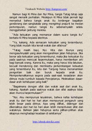 Tiraikasih Website http://kangzusi.com/
http://ebook-dewikz.com/
Namun bagi Ki Mina dan Nyi Mina, tangis Tatag tetap saja
sangat menarik perhatian. Meskipun Ki Mina tidak pernah lagi
menyebut bahwa tangis anak itu terdengar bagaikan
genderang dan sangkakala yang mengiringi prajurit ke medan
pertempuran, namun tangis itu sebenarnyalah selalu
menggetarkan jantung mereka.
“Ada kekuatan yang memancar dalam suara tangis itu”
berkata Ki Mina kepada isterinya.
“Ya, kakang. Ada semacam kekuatan yang tersembunyi.
Yang tidak mudah kita kenali watak dan sifatnya”
“Tatag masih bayi, Nyi. Kita dan ibunya yang
mengasuhnyalah yang akan mengarahkan jalan hidupnya. Jika
benar ada kekuatan yang tersembunyi, maka jika kekuatan itu
pada saatnya mencuat kepermukaan, harus memberikan arti
bagi banyak orang. Karena itu, maka yang harus kita lakukan,
kecuali mendorong dan membantu perkembangan kekuatan
yang tersembunyi itu, kita dan Tanjung harus menanamkan
pengertian baik dan buruk kepada anak itu.
Memperkenalkannya segera pada saat-saat kesadaran akan
dirinya mulai tumbuh kepada Penciptanya. Meletakkan dasar-
dasar arah kehidupan yang baik”
“Bagaimana dengan sifat dan watak asal dari anak itu,
kakang. Apakah pada saatnya watak dan sifat asalnya tidak
akan muncul kepermukaan?”
“Nyi. Aku mempunyai keyakinan, bahwa nafas kehidupan
anak itu dari hari ke hari akan mempunyai pengaruh yang
lebih besar pada dirinya. Apa yang dilihat, didengar dan
dikenalinya dari hari ke hari akan lebih menentukan sifat dan
wataknya. Bahkan jalan hidupnya serta pilihan-pilihan atas
sikapnya menghadapi keadaan di sekitarnya”
 