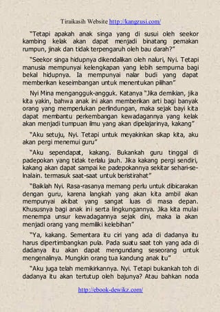 Tiraikasih Website http://kangzusi.com/
http://ebook-dewikz.com/
“Tetapi apakah anak singa yang di susui oleh seekor
kambing kelak akan dapat menjadi binatang pemakan
rumpun, jinak dan tidak terpengaruh oleh bau darah?”
“Seekor singa hidupnya dikendalikan oleh naluri, Nyi. Tetapi
manusia mempunyai kelengkapan yang lebih sempurna bagi
bekal hidupnya. Ia mempunyai nalar budi yang dapat
memberikan keseimbangan untuk menentukan pilihan”
Nyi Mina mengangguk-angguk. Katanya “Jika demikian, jika
kita yakin, bahwa anak ini akan memberikan arti bagi banyak
orang yang memperlukan perlindungan, maka sejak bayi kita
dapat membantu perkembangan kewadagannya yang kelak
akan menjadi tumpuan ilmu yang akan dipelajarinya, kakang”
“Aku setuju, Nyi. Tetapi untuk meyakinkan sikap kita, aku
akan pergi menemui guru”
“Aku sependapat, kakang. Bukankah guru tinggal di
padepokan yang tidak terlalu jauh. Jika kakang pergi sendiri,
kakang akan dapat sampai ke padepokannya sekitar sehari-se-
lnalain. termasuk saat-saat untuk beristirahat”
“Baiklah Nyi. Rasa-rasanya memang perlu untuk dibicarakan
dengan guru, karena langkah yang akan kita ambil akan
mempunyai akibat yang sangat luas di masa depan.
Khususnya bagi anak ini serta lingkungannya. Jika kita mulai
menempa unsur kewadagannya sejak dini, maka ia akan
menjadi orang yang memiliki kelebihan”
“Ya, kakang. Sementara itu ciri yang ada di dadanya itu
harus dipertimbangkan pula. Pada suatu saat toh yang ada di
dadanya itu akan dapat mengundang seseorang untuk
mengenalinya. Mungkin orang tua kandung anak itu”
“Aku juga telah memikirkannya. Nyi. Tetapi bukankah toh di
dadanya itu akan tertutup oleh bajunya? Atau bahkan noda
 