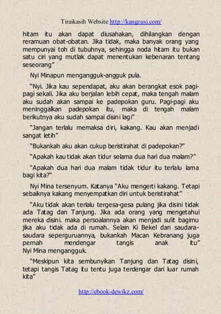 Tiraikasih Website http://kangzusi.com/
http://ebook-dewikz.com/
hitam itu akan dapat diusahakan, dihilangkan dengan
reramuan obat-obatan. Jika tidak, maka banyak orang yang
mempunyai toh di tubuhnya, sehingga noda hitam itu bukan
satu ciri yang mutlak dapat menentukan kebenaran tentang
seseorang”
Nyi Minapun mengangguk-angguk pula.
“Nyi. Jika kau sependapat, aku akan berangkat esok pagi-
pagi sekali. Jika aku berjalan lebih cepat, maka tengah malam
aku sudah akan sampai ke padepokan guru. Pagi-pagi aku
meninggalkan padepokan itu, maka di tengah malam
berikutnya aku sudah sampai disini lagi”
“Jangan terlalu memaksa diri, kakang. Kau akan menjadi
sangat letih”
“Bukankah aku akan cukup beristirahat di padepokan?”
“Apakah kau tidak akan tidur selama dua hari dua malam?”
“Apakah dua hari dua malam tidak tidur itu terlalu lama
bagi kita?“
Nyi Mina tersenyum. Katanya “Aku mengerti kakang. Tetapi
sebaiknya kakang menyempatkan diri untuk beristirahat”
“Aku tidak akan terlalu tergesa-gesa pulang jika disini tidak
ada Tatag dan Tanjung. Jika ada orang yang mengetahui
mereka disini. maka persoalannya akan menjadi sulit bagimu
jika aku tidak ada di rumah. Selain Ki Bekel dan saudara-
saudara seperguruannya, bukankah Macan Kebranang juga
pernah mendengar tangis anak itu”
Nyi Mina mengangguk.
“Meskipun kita sembunyikan Tanjung dan Tatag disini,
tetapi tangis Tatag itu tentu juga terdengar dari luar rumah
kita”
 