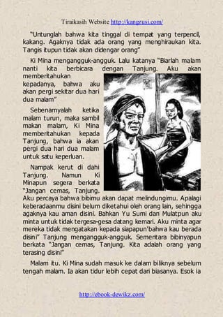 Tiraikasih Website http://kangzusi.com/
http://ebook-dewikz.com/
“Untunglah bahwa kita tinggal di tempat yang terpencil,
kakang. Agaknya tidak ada orang yang menghiraukan kita.
Tangis itupun tidak akan didengar orang”
Ki Mina mengangguk-angguk. Lalu katanya “Biarlah malam
nanti kita berbicara dengan Tanjung. Aku akan
memberitahukan
kepadanya, bahwa aku
akan pergi sekitar dua hari
dua malam”
Sebenarnyalah ketika
malam turun, maka sambil
makan malam, Ki Mina
memberitahukan kepada
Tanjung, bahwa ia akan
pergi dua hari dua malam
untuk satu keperluan.
Nampak kerut di dahi
Tanjung. Namun Ki
Minapun segera berkata
“Jangan cemas, Tanjung.
Aku percaya bahwa bibimu akan dapat melindungimu. Apalagi
keberadaanmu disini belum diketahui oleh orang lain, sehingga
agaknya kau aman disini. Bahkan Yu Sumi dan Mulatpun aku
minta untuk tidak tergesa-gesa datang kemari. Aku minta agar
mereka tidak mengatakan kepada siapapun'bahwa kau berada
disini” Tanjung mengangguk-angguk. Sementara bibinyapun
berkata “Jangan cemas, Tanjung. Kita adalah orang yang
terasing disini”
Malam itu. Ki Mina sudah masuk ke dalam biliknya sebelum
tengah malam. Ia akan tidur lebih cepat dari biasanya. Esok ia
 