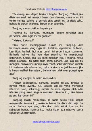 Tiraikasih Website http://kangzusi.com/
http://ebook-dewikz.com/
“Sekarang kau dapat berkata begitu, Tanjung. Tetapi jika
dibiarkan anak ini menjadi besar dan dewasa, maka anak ini
tentu merasa bahwa ia berhak atas tanah ini. Ia tidak tahu,
bahwa ia bukan anakmu. Bukan anak suamimu”
Tanjung menundukkan kepalanya.
“Karena itu Tanjung, mumpung belum terlanjur ada
persoalan. Aku ingin mencegahnya”
“Maksud kakang?“
“Kau harus meninggalkan rumah ini. Tanjung. Ada
beberapa alasan yang ingin aku katakan kepadamu. Pertama,
kau tidak berhak lagi atas tanah ini sepeninggal suamimu.
Berbeda halnya jika kau dan suamimu itu mempunyai
keturunan. Kedua, jika kau akan menikah lagi, Tanjung, maka
bakal suamimu itu tidak akan salah paham. Jika laki-laki itu
mengira, bahwa kau mempunyai tanah seluas halaman rumah
ini, serta rumah sebesar ini, maka ia akan menjadi kecewa jika
ia harus melihat kenyataan, bahwa kau tidak mempunyai apa-
apa”
Tanjung menjadi semakin menunduk.
“Alasan selanjutnya, Tanjung. Selama ini aku tinggal di
rumah mbok ayumu. Aku adalah laki-laki yang mengikut
isterinya. Nah, sekarang, rumah itu akan dipakai oleh adik
isteriku yang akan segera menikah. Karena itu, aku harus
pulang ke rumah ini”
Tanjung masih menunduk. Ia sama sekali tidak dapat
menjawab. Karena itu, maka ia hanya berdiam diri saja. Ia
sadari bahwa apa yang dikatakan oleh kakak iparnya itu
sebagian benar. Karena itu, maka tidak ada niatnya sama
sekali untuk mengelak.
 