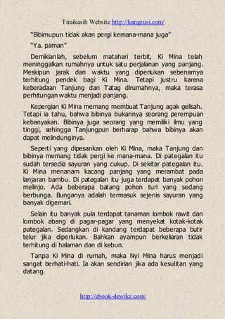 Tiraikasih Website http://kangzusi.com/
http://ebook-dewikz.com/
“Bibimupun tidak akan pergi kemana-mana juga”
“Ya. paman”
Demikianlah, sebelum matahari terbit, Ki Mina telah
meninggalkan rumahnya untuk satu perjalanan yang panjang.
Meskipun jarak dan waktu yang diperlukan sebenarnya
terhitung pendek bagi Ki Mina. Tetapi justru karena
keberadaan Tanjung dan Tatag dirumahnya, maka terasa
perhitungan waktu menjadi panjang.
Kepergian Ki Mina memang membuat Tanjung agak gelisah.
Tetapi ia tahu, bahwa bibinya bukannya seorang perempuan
kebanyakan. Bibinya juga seorang yang memiliki ilmu yang
tinggi, sehingga Tanjungpun berharap bahwa bibinya akan
dapat melindunginya.
Seperti yang dipesankan oleh Ki Mina, maka Tanjung dan
bibinya memang tidak pergi ke mana-mana. Di pategalan itu
sudah tersedia sayuran yang cukup. Di sekitar pategalan itu.
Ki Mina menanam kacang panjang yang merambat pada
lanjaran bambu. Di pategalan itu juga terdapat banyak pohon
melinjo. Ada beberapa batang pohon turi yang sedang
berbunga. Bunganya adalah termasuk sejenis sayuran yang
banyak digemari.
Selain itu banyak pula terdapat tanaman lombok rawit dan
lombok abang di pagar-pagar yang menyekat kotak-kotak
pategalan. Sedangkan di kandang terdapat beberapa butir
telur jika diperlukan. Bahkan ayampun berkeliaran tidak
terhitung di halaman dan di kebun.
Tanpa Ki Mina di rumah, maka Nyi Mina harus menjadi
sangat berhati-hati. Ia akan sendirian jika ada kesulitan yang
datang.
 