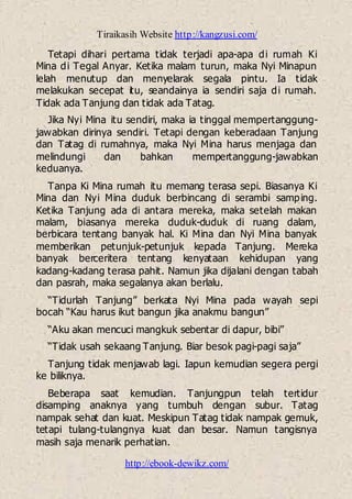 Tiraikasih Website http://kangzusi.com/
http://ebook-dewikz.com/
Tetapi dihari pertama tidak terjadi apa-apa di rumah Ki
Mina di Tegal Anyar. Ketika malam turun, maka Nyi Minapun
lelah menutup dan menyelarak segala pintu. Ia tidak
melakukan secepat itu, seandainya ia sendiri saja di rumah.
Tidak ada Tanjung dan tidak ada Tatag.
Jika Nyi Mina itu sendiri, maka ia tinggal mempertanggung-
jawabkan dirinya sendiri. Tetapi dengan keberadaan Tanjung
dan Tatag di rumahnya, maka Nyi Mina harus menjaga dan
melindungi dan bahkan mempertanggung-jawabkan
keduanya.
Tanpa Ki Mina rumah itu memang terasa sepi. Biasanya Ki
Mina dan Nyi Mina duduk berbincang di serambi samping.
Ketika Tanjung ada di antara mereka, maka setelah makan
malam, biasanya mereka duduk-duduk di ruang dalam,
berbicara tentang banyak hal. Ki Mina dan Nyi Mina banyak
memberikan petunjuk-petunjuk kepada Tanjung. Mereka
banyak berceritera tentang kenyataan kehidupan yang
kadang-kadang terasa pahit. Namun jika dijalani dengan tabah
dan pasrah, maka segalanya akan berlalu.
“Tidurlah Tanjung” berkata Nyi Mina pada wayah sepi
bocah “Kau harus ikut bangun jika anakmu bangun”
“Aku akan mencuci mangkuk sebentar di dapur, bibi”
“Tidak usah sekaang Tanjung. Biar besok pagi-pagi saja”
Tanjung tidak menjawab lagi. Iapun kemudian segera pergi
ke biliknya.
Beberapa saat kemudian. Tanjungpun telah tertidur
disamping anaknya yang tumbuh dengan subur. Tatag
nampak sehat dan kuat. Meskipun Tatag tidak nampak gemuk,
tetapi tulang-tulangnya kuat dan besar. Namun tangisnya
masih saja menarik perhatian.
 
