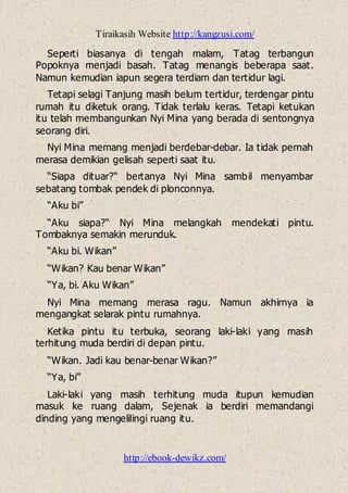 Tiraikasih Website http://kangzusi.com/
http://ebook-dewikz.com/
Seperti biasanya di tengah malam, Tatag terbangun
Popoknya menjadi basah. Tatag menangis beberapa saat.
Namun kemudian iapun segera terdiam dan tertidur lagi.
Tetapi selagi Tanjung masih belum tertidur, terdengar pintu
rumah itu diketuk orang. Tidak terlalu keras. Tetapi ketukan
itu telah membangunkan Nyi Mina yang berada di sentongnya
seorang diri.
Nyi Mina memang menjadi berdebar-debar. Ia tidak pernah
merasa demikian gelisah seperti saat itu.
“Siapa dituar?“ bertanya Nyi Mina sambil menyambar
sebatang tombak pendek di plonconnya.
“Aku bi”
“Aku siapa?“ Nyi Mina melangkah mendekati pintu.
Tombaknya semakin merunduk.
“Aku bi. Wikan”
“Wikan? Kau benar Wikan”
“Ya, bi. Aku Wikan”
Nyi Mina memang merasa ragu. Namun akhirnya ia
mengangkat selarak pintu rumahnya.
Ketika pintu itu terbuka, seorang laki-laki yang masih
terhitung muda berdiri di depan pintu.
“Wikan. Jadi kau benar-benar Wikan?”
“Ya, bi”
Laki-laki yang masih terhitung muda itupun kemudian
masuk ke ruang dalam, Sejenak ia berdiri memandangi
dinding yang mengelilingi ruang itu.
 