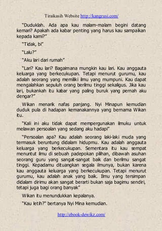 Tiraikasih Website http://kangzusi.com/
http://ebook-dewikz.com/
“Duduklah. Ada apa kau malam-malam begini datang
kemari? Apakah ada kabar penting yang harus kau sampaikan
kepada kami?”
“Tidak, bi”
“Lalu?”
“Aku lari dari rumah”
“Lari? Kau lari? Bagaimana mungkin kau lari. Kau anggauta
keluarga yang berkecukupan. Tetapi menurut gurumu, kau
adalah seorang yang memiliki ilmu yang mumpuni. Kau dapat
mengalahkan sepuluh orang berilmu tinggi sekaligus. Jika kau
lari, bukankah itu kabar yang paling buruk yang pernah aku
dengar?”
Wikan menarik nafas panjang. Nyi Minapun kemudian
duduk pula di hadapan kemanakannya yang bernama Wikan
itu.
“Kali ini aku tidak dapat mempergunakan ilmuku untuk
melawan persoalan yang sedang aku hadapi”
“Persoalan apa? Kau adalah seorang laki-laki muda yang
termasuk beruntung didalam hidupmu. Kau adalah anggauta
keluarga yang berkecukupan. Sementara itu kau sempat
menuntut ilmu di sebuah padepokan pilihan, dibawah asuhan
seorang guru yang sangat-sangat baik dan berilmu sangat
tinggi. Kepadamu dituangkan segala ilmunya, bukan karena
kau anggauta keluarga yang berkecukupan. Tetapi menurut
gurumu, kau adalah anak yang baik. Ilmu yang tersimpan
didalam dirimu akan sangat berarti bukan saja bagimu sendiri,
tetapi juga bagi orang banyak”
Wikan itu menundukkan kepalanya.
“Kau letih?“ bertanya Nyi Mina kemudian.
 