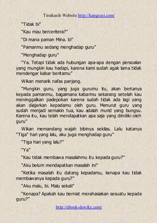 Tiraikasih Website http://kangzusi.com/
http://ebook-dewikz.com/
“Tidak bi”
“Kau mau berceritera?”
“Di mana paman Mina. bi”
“Pamanmu sedang menghadap guru”
“Menghadap guru”
“Ya. Tetapi tidak ada hubungan apa-apa dengan persoalan
yang mungkin kau hadapi, karena kami sudah agak lama tidak
mendengar kabar beritamu”
Wikan menarik nafas panjang.
“Mungkin guru, yang juga gurumu itu, akan bertanya
kepada pamanmu, bagaimana kabarmu sekarang setelah kau
meninggalkan padepokan karena sudah tidak ada lagi yang
akan diajarkan kepadamu oleh guru. Menurut guru yang
sudah menjadi semakin tua, kau adalah murid yang bungsu.
Karena itu, kau telah mendapatkan apa saja yang dimiliki oleh
guru”
Wikan memandang wajah bibinya sekilas. Lalu katanya
“Tiga" hari yang lalu, aku juga menghadap guru”
“Tiga hari yang lalu?”
“Ya”
“Kau tidak membawa masalahmu itu kepada guru?”
“Aku belum mendapatkan masalah ini”
“Ketika masalah itu datang kepadamu, kenapa kau tidak
membawanya kepada guru?”
“Aku malu, bi. Malu sekali”
“Kenapa? Apakah kau berniat merahasiakan sesuatu kepada
guru?”
 