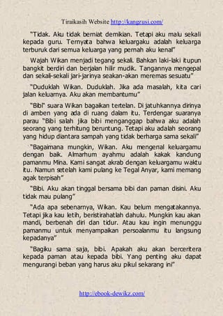 Tiraikasih Website http://kangzusi.com/
http://ebook-dewikz.com/
“Tidak. Aku tidak berniat demikian. Tetapi aku malu sekali
kepada guru. Ternyata bahwa keluargaku adalah keluarga
terburuk dari semua keluarga yang pernah aku kenal”
Wajah Wikan menjadi tegang sekali. Bahkan laki-laki itupun
bangkit berdiri dan berjalan hilir mudik. Tangannya mengepal
dan sekali-sekali jari-jarinya seakan-akan meremas sesuatu”
“Duduklah Wikan. Duduklah. Jika ada masalah, kita cari
jalan keluarnya. Aku akan membantumu”
“Bibi“ suara Wikan bagaikan tertelan. Di jatuhkannya dirinya
di amben yang ada di ruang dalam itu. Terdengar suaranya
parau “Bibi salah jika bibi menganggap bahwa aku adalah
seorang yang terhitung beruntung. Tetapi aku adalah seorang
yang hidup diantara sampah yang tidak berharga sama sekali”
“Bagaimana mungkin, Wikan. Aku mengenal keluargamu
dengan baik. Almarhum ayahmu adalah kakak kandung
pamanmu Mina. Kami sangat akrab dengan keluargamu waktu
itu. Namun setelah kami pulang ke Tegal Anyar, kami memang
agak terpisah”
“Bibi. Aku akan tinggal bersama bibi dan paman disini. Aku
tidak mau pulang”
“Ada apa sebenarnya, Wikan. Kau belum mengatakannya.
Tetapi jika kau letih, beristirahatlah dahulu. Mungkin kau akan
mandi, berbenah diri dan tidur. Atau kau ingin menunggu
pamanmu untuk menyampaikan persoalanmu itu langsung
kepadanya”
“Bagiku sama saja, bibi. Apakah aku akan berceritera
kepada paman atau kepada bibi. Yang penting aku dapat
mengurangi beban yang harus aku pikul sekarang ini”
 
