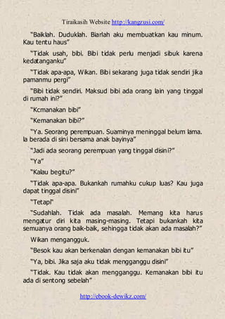 Tiraikasih Website http://kangzusi.com/
http://ebook-dewikz.com/
“Baiklah. Duduklah. Biarlah aku membuatkan kau minum.
Kau tentu haus”
“Tidak usah, bibi. Bibi tidak perlu menjadi sibuk karena
kedatanganku”
“Tidak apa-apa, Wikan. Bibi sekarang juga tidak sendiri jika
pamanmu pergi”
“Bibi tidak sendiri. Maksud bibi ada orang lain yang tinggal
di rumah ini?”
“Kcmanakan bibi”
“Kemanakan bibi?”
“Ya. Seorang perempuan. Suaminya meninggal belum lama.
la berada di sini bersama anak bayinya”
“Jadi ada seorang perempuan yang tinggal disini?”
“Ya”
“Kalau begitu?”
“Tidak apa-apa. Bukankah rumahku cukup luas? Kau juga
dapat tinggal disini”
“Tetapi“
“Sudahlah. Tidak ada masalah. Memang kita harus
mengatur diri kita masing-masing. Tetapi bukankah kita
semuanya orang baik-baik, sehingga tidak akan ada masalah?”
Wikan mengangguk.
“Besok kau akan berkenalan dengan kemanakan bibi itu”
“Ya, bibi. Jika saja aku tidak mengganggu disini”
“Tidak. Kau tidak akan mengganggu. Kemanakan bibi itu
ada di sentong sebelah”
 