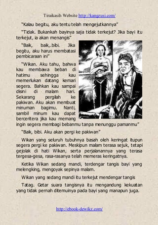 Tiraikasih Website http://kangzusi.com/
http://ebook-dewikz.com/
“Kalau begitu, aku tentu telah mengejutkannya”
“Tidak. Bukankah bayinya saja tidak terkejut? Jika bayi itu
terkejut, ia akan menangis”
“Baik, baik,.bibi. Jika
begitu, aku harus membatasi
pembicaraan ini”
“Wikan. Aku tahu, bahwa
kau membawa beban di
hatimu sehingga kau
memerlukan datang kemari
segera. Bahkan kau sampai
disini di malam hari.
Sekarang pergilah ke
pakiwan. Aku akan membuat
minuman bagimu. Nanti,
sambil minum kau dapat
berceritera jika kau memang
ingin segera membagi bebanmu tanpa menunggu pamanmu”
“Baik, bibi. Aku akan pergi ke pakiwan”
Wikan yang seluruh tubuhnya basah oleh keringat itupun
segera pergi ke pakiwan. Meskipun malam terasa sejuk, tetapi
gejolak di hati Wikan, serta perjalanannya yang terasa
tergesa-gesa, rasa-rasanya telah memeras keringatnya.
Ketika Wikan sedang mandi, terdengar tangis bayi yang
melengking, mengoyak sepinya malam.
Wikan yang sedang mandi itu terkejut mendengar tangis
Tatag. Getar suara tangisnya itu mengandung kekuatan
yang tidak pernah ditemuinya pada bayi yang manapun juga.
 