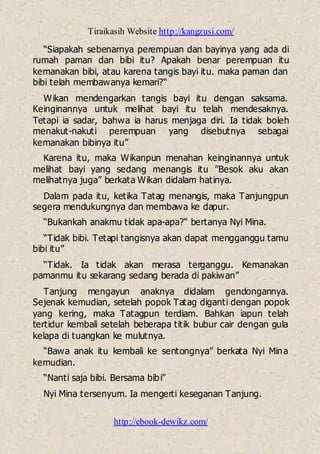 Tiraikasih Website http://kangzusi.com/
http://ebook-dewikz.com/
“Siapakah sebenarnya perempuan dan bayinya yang ada di
rumah paman dan bibi itu? Apakah benar perempuan itu
kemanakan bibi, atau karena tangis bayi itu. maka paman dan
bibi telah membawanya kemari?“
Wikan mendengarkan tangis bayi itu dengan saksama.
Keinginannya untuk melihat bayi itu telah mendesaknya.
Tetapi ia sadar, bahwa ia harus menjaga diri. Ia tidak boleh
menakut-nakuti perempuan yang disebutnya sebagai
kemanakan bibinya itu”
Karena itu, maka Wikanpun menahan keinginannya untuk
melihat bayi yang sedang menangis itu ”Besok aku akan
melihatnya juga” berkata Wikan didalam hatinya.
Dalam pada itu, ketika Tatag menangis, maka Tanjungpun
segera mendukungnya dan membawa ke dapur.
“Bukankah anakmu tidak apa-apa?“ bertanya Nyi Mina.
“Tidak bibi. Tetapi tangisnya akan dapat mengganggu tamu
bibi itu”
“Tidak. Ia tidak akan merasa terganggu. Kemanakan
pamanmu itu sekarang sedang berada di pakiwan”
Tanjung mengayun anaknya didalam gendongannya.
Sejenak kemudian, setelah popok Tatag diganti dengan popok
yang kering, maka Tatagpun terdiam. Bahkan iapun telah
tertidur kembali setelah beberapa titik bubur cair dengan gula
kelapa di tuangkan ke mulutnya.
“Bawa anak itu kembali ke sentongnya” berkata Nyi Mina
kemudian.
“Nanti saja bibi. Bersama bibi”
Nyi Mina tersenyum. Ia mengerti keseganan Tanjung.
 