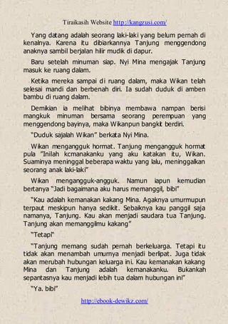 Tiraikasih Website http://kangzusi.com/
http://ebook-dewikz.com/
Yang datang adalah seorang laki-laki yang belum pernah di
kenalnya. Karena itu dibiarkannya Tanjung menggendong
anaknya sambil berjalan hilir mudik di dapur.
Baru setelah minuman siap. Nyi Mina mengajak Tanjung
masuk ke ruang dalam.
Ketika mereka sampai di ruang dalam, maka Wikan telah
selesai mandi dan berbenah diri. Ia sudah duduk di amben
bambu di ruang dalam.
Demikian ia melihat bibinya membawa nampan berisi
mangkuk minuman bersama seorang perempuan yang
menggendong bayinya, maka Wikanpun bangkit berdiri.
“Duduk sajalah Wikan” berkata Nyi Mina.
Wikan mengangguk hormat. Tanjung mengangguk hormat
pula ”Inilah kcmanakanku yang aku katakan itu, Wikan.
Suaminya meninggal beberapa waktu yang lalu, meninggalkan
seorang anak laki-laki”
Wikan mengangguk-angguk. Namun iapun kemudian
bertanya “Jadi bagaimana aku harus memanggil, bibi”
“Kau adalah kemanakan kakang Mina. Agaknya umurmupun
terpaut meskipun hanya sedikit. Sebaiknya kau panggil saja
namanya, Tanjung. Kau akan menjadi saudara tua Tanjung.
Tanjung akan memanggilmu kakang”
“Tetapi“
“Tanjung memang sudah pernah berkeluarga. Tetapi itu
tidak akan menambah umurnya menjadi berlipat. Juga tidak
akan merubah hubungan keluarga ini. Kau kemanakan kakang
Mina dan Tanjung adalah kemanakanku. Bukankah
sepantasnya kau menjadi lebih tua dalam hubungan ini”
“Ya. bibi”
 
