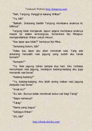 Tiraikasih Website http://kangzusi.com/
http://ebook-dewikz.com/
“Nah, Tanjung. Panggil ia kakang Wilkan”
“Ya, bibi”
“Baiklah. Sekarang biarlah Tanjung membawa anaknya kc
biliknya”
Tanjung tidak menjawab. Iapun segera membawa anaknya
masuk ke dalam sentongnya. Sementara Nyi Minapun
mempersilahkan Wikan untuk minum.
“Kau lapar apa tidak?“ bertanya Nyi Mina.
“Sekarang belum, bibi”
“Kalau kau lapar aku akan menanak nasi. Yang ada
sekarang hanyalah nasi jagung yang sudah aku tanak
kemarin”
“Kemarin?”
“Ya. Nasi jagung tahan sampai dua hari. Aku terbiasa
menyimpan nasi jagung, meskipun kadang-kadang aku juga
menanak nasi beras”
“Kadang-kadang?”
“Ya, kadang-kadang. Aku lebih sering makan nasi jagung
daripada nasi beras”
“Anak itu?”
“Itu lain. Ibunya selalu membuat bubur cair bagi Tatag”
“Siapa namanya?
“Tatag”
“Nama yang bagus”
“Sebagus Wikan”
“Ah, bibi”
 