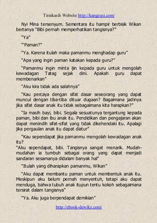 Tiraikasih Website http://kangzusi.com/
http://ebook-dewikz.com/
Nyi Mina tersenyum. Sementara itu hampir berbisik Wikan
bertanya “Bibi pernah memperhatikan tangisnya?”
“Ya”
“'Paman?”
“Ya. Karena itulah maka pamanmu menghadap guru”
“Apa yang ingin paman katakan kepada guru?”
“Pamanmu ingin minta ijin kepada guru untuk mengolah
kewadagan Tatag sejak dini. Apakah guru dapat
membenarkan”
“Aku kira tidak ada salahnya”
“Kau percaya dengan sifat dasar seseorang yang dapat
muncul dengan tiba-tiba dituar dugaan? Bagaimana jadinya
jika sifat dasar anak itu tidak sebagaimana kita harapkan?”
“Ia masih bayi, bibi. Segala sesuatunya tergantung kepada
paman, bibi dan ibu anak itu. Pendidikan dan pengajaran akan
dapat menindih sifat-sifat yang tidak dikehendaki itu. Apalagi
jika pergaulan anak itu dapat diatur”
“Kau sependapat jika pamanmu mengolah kewadagan anak
itu?
“Aku sependapat, bibi. Tangisnya sangat menarik. Mudah-
mudahan ia tumbuh sebagai orang yang dapat menjadi
sandaran sesamanya didalam banyak hal”
“Itulah yang diharapkan pamanmu, Wikan”
“Aku dapat membantu paman untuk membentuk anak itu.
Meskipun aku belum pernah menyentuh, tetapi aku dapat
menduga, bahwa tubuh anak itupun tentu kokoh sebagaimana
tersirat dalam tangisnya”
“Ya. Aku juga berpendapat demikian”
 