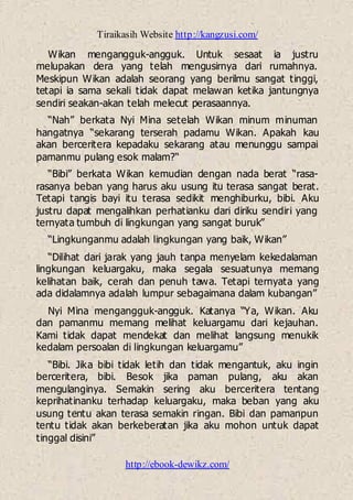 Tiraikasih Website http://kangzusi.com/
http://ebook-dewikz.com/
Wikan mengangguk-angguk. Untuk sesaat ia justru
melupakan dera yang telah mengusirnya dari rumahnya.
Meskipun Wikan adalah seorang yang berilmu sangat tinggi,
tetapi ia sama sekali tidak dapat melawan ketika jantungnya
sendiri seakan-akan telah melecut perasaannya.
“Nah” berkata Nyi Mina setelah Wikan minum minuman
hangatnya “sekarang terserah padamu Wikan. Apakah kau
akan berceritera kepadaku sekarang atau menunggu sampai
pamanmu pulang esok malam?“
“Bibi” berkata Wikan kemudian dengan nada berat “rasa-
rasanya beban yang harus aku usung itu terasa sangat berat.
Tetapi tangis bayi itu terasa sedikit menghiburku, bibi. Aku
justru dapat mengalihkan perhatianku dari diriku sendiri yang
ternyata tumbuh di lingkungan yang sangat buruk”
“Lingkunganmu adalah lingkungan yang baik, Wikan”
“Dilihat dari jarak yang jauh tanpa menyelam kekedalaman
lingkungan keluargaku, maka segala sesuatunya memang
kelihatan baik, cerah dan penuh tawa. Tetapi ternyata yang
ada didalamnya adalah lumpur sebagaimana dalam kubangan”
Nyi Mina mengangguk-angguk. Katanya “Ya, Wikan. Aku
dan pamanmu memang melihat keluargamu dari kejauhan.
Kami tidak dapat mendekat dan melihat langsung menukik
kedalam persoalan di lingkungan keluargamu”
“Bibi. Jika bibi tidak letih dan tidak mengantuk, aku ingin
berceritera, bibi. Besok jika paman pulang, aku akan
mengulanginya. Semakin sering aku berceritera tentang
keprihatinanku terhadap keluargaku, maka beban yang aku
usung tentu akan terasa semakin ringan. Bibi dan pamanpun
tentu tidak akan berkeberatan jika aku mohon untuk dapat
tinggal disini”
 