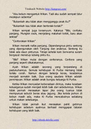 Tiraikasih Website http://kangzusi.com/
http://ebook-dewikz.com/
“Aku belum mengantuk Wikan. Tadi aku sudah sempat tidur
meskipun sebentar”
“Bukankah aku tidak akan mengganggu anak itu?“
“Bukankah kau tidak akan berteriak-teriak?“
Wikan sempat juga tersenyum. Katanya “Bibi, ceritaku
panjang. Mungkin esok, menjelang matahari terbit, baru akan
selesai”
“Ceriterakan Wikan”
Wikan menarik nafas panjang. Dipandangnya pintu sentong
yang dipergunakan oleh Tanjung dan anaknya. Sentong itu
tidak ada daun pintunya. Tetapi sehelai kain berwarna suram
bergayut menutup lubang pintu itu.
“Bibi“ Wikan mulai dengan ceriteranya. Ceritera yang
panjang seperti dikatakannya.
Ayah Wikan adalah seorang yang terpandang di
padukuhannya. Semula kehidupan Ki Purba memang tidak
terlalu cerah. Namun dengan bekerja keras, keadannya
menjadi semakin baik. Dua orang saudara Wikan adalah
perempuan. Wikan adalah anak bungsu keluarga Ki Purba.
Ketika Wikan menyadari keberadaan dirinya, maka keadaan
keluarganya sudah menjadi lebih baik dari sebelumnya. Wikan
tidak pernah merasakan lapar jika orang tuanya tidak
mempunyai sebutir beras atau jagung. Jika ketela pohon di
kebun masih ada, maka Ki Purba mencabutnya sebatang
untuk makan sekeluarga.
Wikan tidak pernah ikut merasakan pahit getirnya
kehidupan sebelum ayahnya berhasil menggapai tataran
kehidupan yang lebih baik.
 