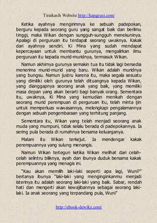 Tiraikasih Website http://kangzusi.com/
http://ebook-dewikz.com/
Ketika ayahnya mengirimnya ke sebuah padepokan,
berguru kepada seorang guru yang sangat baik dan berilmu
tinggi, maka Wikan dengan sungguh-sungguh menekuninya.
Apalagi di perguruan itu terdapat seorang uwaknya. Kakak
dari ayahnya sendiri. Ki Mina yang sudah mendapat
kepercayaan untuk membantu gurunya, mengalirkan ilmu
perguruan itu kepada murid-muridnya, termasuk Wikan.
Namun akhirnya gurunya semakin tua itu tidak lagi bersedia
menerima murid-murid yang baru. Wikan adalah muridnya
yang bungsu. Namun justru karena itu, maka segala sesuatu
yang dimiliki oleh gurunya telah dituangnya kepada Wikan,
yang dianggapnya seorang anak yang baik, yang memiliki
masa depan yang akan berarti bagi banyak orang. Sementara
itu, uwaknya, Ki Mina yang kemudian menikah dengan
seorang murid perempuan di perguruan itu, telah minta ijin
untuk memperluas wawasannya, melengkapi pengalamannya
dengan sebuah pengembaraan yang terhitung panjang.
Sementara itu, Wikan yang telah menjadi seorang anak
muda yang mumpuni, tidak selalu berada di padepokannya. Ia
sering pula berada di rumahnya bersama keluarganya.
Malam itu Wikan terkejut. Ia mendengar kakak
perempuannya yang sulung menangis.
Namun Wikan tertegun ketika Wikan melihat dari celah-
celah selintru biliknya, ayah dan ibunya duduk bersama kakak
perempuannya yang menagis ini.
“Kau akan memilih laki-laki seperti apa lagi, Wuni?”
bertanya ibunya “laki-laki yang menginginkanmu menjadi
isterinya itu adalah seorang laki-laki yang baik. Sabar, rendah
hati dan mengerti akan kewajibannya sebagai seorang laki-
laki. Ia anak seorang yang terpandang pula, Wuni”
 