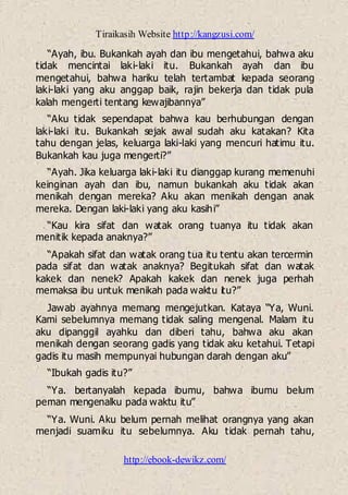 Tiraikasih Website http://kangzusi.com/
http://ebook-dewikz.com/
“Ayah, ibu. Bukankah ayah dan ibu mengetahui, bahwa aku
tidak mencintai laki-laki itu. Bukankah ayah dan ibu
mengetahui, bahwa hariku telah tertambat kepada seorang
laki-laki yang aku anggap baik, rajin bekerja dan tidak pula
kalah mengerti tentang kewajibannya”
“Aku tidak sependapat bahwa kau berhubungan dengan
laki-laki itu. Bukankah sejak awal sudah aku katakan? Kita
tahu dengan jelas, keluarga laki-laki yang mencuri hatimu itu.
Bukankah kau juga mengerti?”
“Ayah. Jika keluarga laki-laki itu dianggap kurang memenuhi
keinginan ayah dan ibu, namun bukankah aku tidak akan
menikah dengan mereka? Aku akan menikah dengan anak
mereka. Dengan laki-laki yang aku kasihi”
“Kau kira sifat dan watak orang tuanya itu tidak akan
menitik kepada anaknya?”
“Apakah sifat dan watak orang tua itu tentu akan tercermin
pada sifat dan watak anaknya? Begitukah sifat dan watak
kakek dan nenek? Apakah kakek dan nenek juga perhah
memaksa ibu untuk menikah pada waktu itu?”
Jawab ayahnya memang mengejutkan. Kataya “Ya, Wuni.
Kami sebelumnya memang tidak saling mengenal. Malam itu
aku dipanggil ayahku dan diberi tahu, bahwa aku akan
menikah dengan seorang gadis yang tidak aku ketahui. Tetapi
gadis itu masih mempunyai hubungan darah dengan aku”
“Ibukah gadis itu?”
“Ya. bertanyalah kepada ibumu, bahwa ibumu belum
peman mengenalku pada waktu itu”
“Ya. Wuni. Aku belum pernah melihat orangnya yang akan
menjadi suamiku itu sebelumnya. Aku tidak pernah tahu,
 
