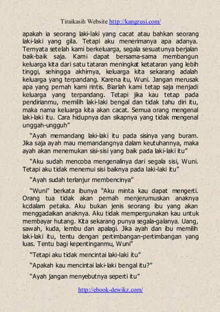 Tiraikasih Website http://kangzusi.com/
http://ebook-dewikz.com/
apakah ia seorang laki-laki yang cacat atau bahkan seorang
laki-laki yang gila. Tetapi aku menerimanya apa adanya.
Ternyata setelah kami berkeluarga, segala sesuatunya berjalan
baik-baik saja. Kami dapat bersama-sama membangun
keluarga kita dari satu tataran meningkat ketataran yang lebih
tinggi, sehingga akhirnya, keluarga kita sekarang adalah
keluarga yang terpandang. Karena itu, Wuni. Jangan merusak
apa yang pernah kami rintis. Biarlah kami tetap saja menjadi
keluarga yang terpandang. Tetapi jika kau tetap pada
pendirianmu, memilih laki-laki bengal dan tidak tahu diri itu,
maka nama keluarga kita akan cacat. Semua orang mengenal
laki-laki itu. Cara hidupnya dan sikapnya yang tidak mengenal
unggah-ungguh”
“Ayah memandang laki-laki itu pada sisinya yang buram.
Jika saja ayah mau memandangnya dalam keutuhannya, maka
ayah akan menemukan sisi-sisi yang baik pada laki-laki itu”
“Aku sudah mencoba mengenalinya dari segala sisi, Wuni.
Tetapi aku tidak menemui sisi baiknya pada laki-laki itu”
“Ayah sudah terlanjur membencinya”
“Wuni” berkata ibunya “Aku minta kau dapat mengerti.
Orang tua tidak akan pernah menjerumuskan anaknya
kcdalam petaka. Aku bukan jenis seorang ibu yang akan
menggadaikan anaknya. Aku tidak mempergunakan kau untuk
membayar hutang. Kita sekarang punya segala-galanya. Uang,
sawah, kuda, lembu dan apalagi. Jika ayah dan ibu memilih
laki-laki itu, tentu dengan pertimbangan-pertimbangan yang
luas. Tentu bagi kepentinganmu, Wuni”
“Tetapi aku tidak mencintai laki-laki itu”
“Apakah kau mencintai laki-laki bengal itu?”
“Ayah jangan menyebutnya seperti itu”
 
