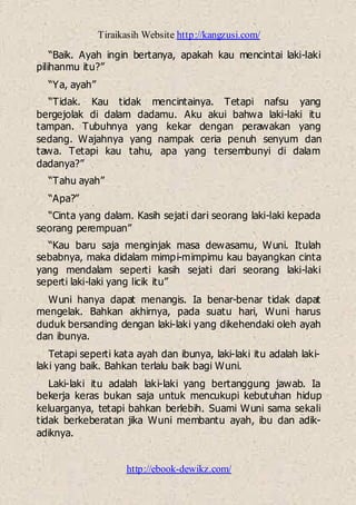 Tiraikasih Website http://kangzusi.com/
http://ebook-dewikz.com/
“Baik. Ayah ingin bertanya, apakah kau mencintai laki-laki
pilihanmu itu?”
“Ya, ayah”
“Tidak. Kau tidak mencintainya. Tetapi nafsu yang
bergejolak di dalam dadamu. Aku akui bahwa laki-laki itu
tampan. Tubuhnya yang kekar dengan perawakan yang
sedang. Wajahnya yang nampak ceria penuh senyum dan
tawa. Tetapi kau tahu, apa yang tersembunyi di dalam
dadanya?”
“Tahu ayah”
“Apa?”
“Cinta yang dalam. Kasih sejati dari seorang laki-laki kepada
seorang perempuan”
“Kau baru saja menginjak masa dewasamu, Wuni. Itulah
sebabnya, maka didalam mimpi-mimpimu kau bayangkan cinta
yang mendalam seperti kasih sejati dari seorang laki-laki
seperti laki-laki yang licik itu”
Wuni hanya dapat menangis. Ia benar-benar tidak dapat
mengelak. Bahkan akhirnya, pada suatu hari, Wuni harus
duduk bersanding dengan laki-laki yang dikehendaki oleh ayah
dan ibunya.
Tetapi seperti kata ayah dan ibunya, laki-laki itu adalah laki-
laki yang baik. Bahkan terlalu baik bagi Wuni.
Laki-laki itu adalah laki-laki yang bertanggung jawab. Ia
bekerja keras bukan saja untuk mencukupi kebutuhan hidup
keluarganya, tetapi bahkan berlebih. Suami Wuni sama sekali
tidak berkeberatan jika Wuni membantu ayah, ibu dan adik-
adiknya.
 