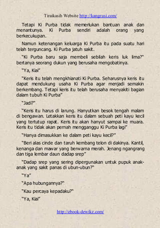 Tiraikasih Website http://kangzusi.com/
http://ebook-dewikz.com/
Tetapi Ki Purba tidak memerlukan bantuan anak dan
menantunya. Ki Purba sendiri adalah orang yang
berkecukupan.
Namun ketenangan keluarga Ki Purba itu pada suatu hari
telah terguncang. Ki Purba jatuh sakit.
“Ki Purba baru saja membeli sebilah keris luk lima?“
bertanya seorang dukun yang berusaha mengobatinya.
“Ya, Kiai”
“Keris itu telah mengkhianati Ki Purba. Seharusnya keris itu
dapat mendukung usaha Ki Purba agar menjadi semakin
berkembang. Tetapi keris itu telah berusaha menyakiti bagian
dalam tubuh Ki Purba”
“Jadi?“
“Keris itu harus di larung. Hanyutkan besok tengah malam
di bengawan. Letakkan keris itu dalam sebuah peti kayu kecil
yang tertutup rapat. Keris itu akan hanyut sampai ke muara.
Keris itu tidak akan pernah mengganggu Ki Purba lagi”
“Hanya dimasukkan ke dalam peti kayu kecil?”
“Beri alas cinde dan taruh kembang telon di dakinya. Kantil,
kenanga dan mawar yang berwarna merah. Jenang ngangrang
dan tiga lembar daun dadap srep”
“Dadap srep yang sering dipergunakan untuk pupuk anak-
anak yang sakit panas di ubun-ubun?“
“Ya”
“Apa hubungannya?“
“Kau percaya kepadaku?“
“Ya, Kiai”
 