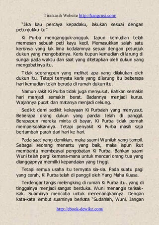 Tiraikasih Website http://kangzusi.com/
http://ebook-dewikz.com/
“Jika kau percaya kepadaku, lakukan sesuai dengan
petunjukku itu”
Ki Purba mengangguk-angguk. Iapun kemudian telah
memesan sebuah peti kayu kecil. Memasukkan salah satu
kerisnya yang luk lima kcdalamnya sesuai dengan petunjuk
dukun yang mengobatinya. Keris itupun kemudian di larung di
sungai pada waktu dan saat yang ditetapkan oleh dukun yang
mengobatinya itu.
Tidak seorangpun yang melihat apa yang dilakukan oleh
dukun itu. Tetapi ternyata keris yang dilarung itu beberapa
hari kemudian telah berada di rumah dukun itu.
Namun sakit Ki Purba tidak juga menyusut. Bahkan semakin
hari menjadi semakin berat. Badannya menjadi kurus.
Wajahnya pucat dan matanya menjadi cekung.
Sedikit demi sedikit kekayaan Ki Purbalah yang menyusut.
Beberapa orang dukun yang pandai telah di panggil.
Berapapun mereka minta di bayar, Ki Purba tidak pernah
mempersoalkannya. Tetapi penyakit Ki Purba masih saja
bertambah parah dari hari ke hari.
Pada saat yang demikian, maka suami Wunilah yang tampil.
Sebagai seorang menantu yang baik, maka iapun ikut
membantu membeayai pengobatan Ki Purba. Bahkan suami
Wuni telah pergi kemana-mana untuk mencari orang tua yang
dianggapnya memiliki kepandaian yang tinggi.
Tetapi semua usaha itu ternyata sia-sia. Pada suatu pagi
yang cerah, Ki Purba telah di panggil oleh Yang Maha Kuasa.
Terdengar tangis melengking di rumah Ki Purba itu. yang di
tinggalnya menjadi sangat berduka. Wuni menangis terisak-
isak. Suaminya mencoba untuk menenangkannya. Dengan
kata-kata lembut suaminya berkata “Sudahlah, Wuni. Jangan
 