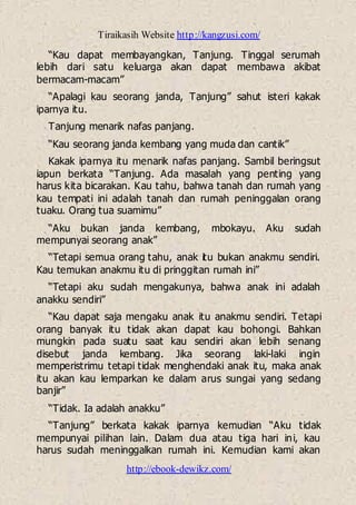 Tiraikasih Website http://kangzusi.com/
http://ebook-dewikz.com/
“Kau dapat membayangkan, Tanjung. Tinggal serumah
lebih dari satu keluarga akan dapat membawa akibat
bermacam-macam”
“Apalagi kau seorang janda, Tanjung” sahut isteri kakak
iparnya itu.
Tanjung menarik nafas panjang.
“Kau seorang janda kembang yang muda dan cantik”
Kakak iparnya itu menarik nafas panjang. Sambil beringsut
iapun berkata “Tanjung. Ada masalah yang penting yang
harus kita bicarakan. Kau tahu, bahwa tanah dan rumah yang
kau tempati ini adalah tanah dan rumah peninggalan orang
tuaku. Orang tua suamimu”
“Aku bukan janda kembang, mbokayu. Aku sudah
mempunyai seorang anak”
“Tetapi semua orang tahu, anak itu bukan anakmu sendiri.
Kau temukan anakmu itu di pringgitan rumah ini”
“Tetapi aku sudah mengakunya, bahwa anak ini adalah
anakku sendiri”
“Kau dapat saja mengaku anak itu anakmu sendiri. Tetapi
orang banyak itu tidak akan dapat kau bohongi. Bahkan
mungkin pada suatu saat kau sendiri akan lebih senang
disebut janda kembang. Jika seorang laki-laki ingin
memperistrimu tetapi tidak menghendaki anak itu, maka anak
itu akan kau lemparkan ke dalam arus sungai yang sedang
banjir”
“Tidak. Ia adalah anakku”
“Tanjung” berkata kakak iparnya kemudian “Aku tidak
mempunyai pilihan lain. Dalam dua atau tiga hari ini, kau
harus sudah meninggalkan rumah ini. Kemudian kami akan
 