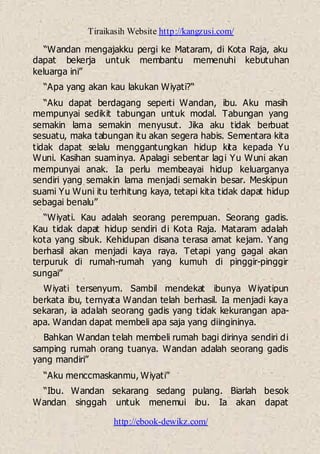 Tiraikasih Website http://kangzusi.com/
http://ebook-dewikz.com/
“Wandan mengajakku pergi ke Mataram, di Kota Raja, aku
dapat bekerja untuk membantu memenuhi kebutuhan
keluarga ini”
“Apa yang akan kau lakukan Wiyati?“
“Aku dapat berdagang seperti Wandan, ibu. Aku masih
mempunyai sedikit tabungan untuk modal. Tabungan yang
semakin lama semakin menyusut. Jika aku tidak berbuat
sesuatu, maka tabungan itu akan segera habis. Sementara kita
tidak dapat selalu menggantungkan hidup kita kepada Yu
Wuni. Kasihan suaminya. Apalagi sebentar lagi Yu Wuni akan
mempunyai anak. Ia perlu membeayai hidup keluarganya
sendiri yang semakin lama menjadi semakin besar. Meskipun
suami Yu Wuni itu terhitung kaya, tetapi kita tidak dapat hidup
sebagai benalu”
“Wiyati. Kau adalah seorang perempuan. Seorang gadis.
Kau tidak dapat hidup sendiri di Kota Raja. Mataram adalah
kota yang sibuk. Kehidupan disana terasa amat kejam. Yang
berhasil akan menjadi kaya raya. Tetapi yang gagal akan
terpuruk di rumah-rumah yang kumuh di pinggir-pinggir
sungai”
Wiyati tersenyum. Sambil mendekat ibunya Wiyatipun
berkata ibu, ternyata Wandan telah berhasil. Ia menjadi kaya
sekaran, ia adalah seorang gadis yang tidak kekurangan apa-
apa. Wandan dapat membeli apa saja yang diingininya.
Bahkan Wandan telah membeli rumah bagi dirinya sendiri di
samping rumah orang tuanya. Wandan adalah seorang gadis
yang mandiri”
“Aku menccmaskanmu, Wiyati”
“Ibu. Wandan sekarang sedang pulang. Biarlah besok
Wandan singgah untuk menemui ibu. Ia akan dapat
 