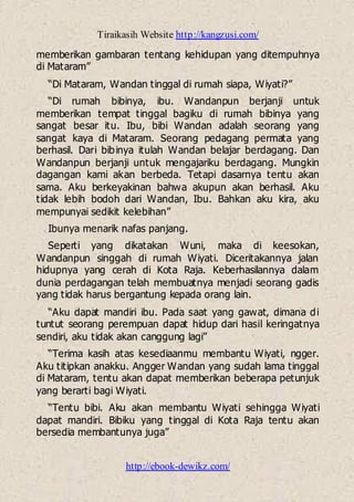 Tiraikasih Website http://kangzusi.com/
http://ebook-dewikz.com/
memberikan gambaran tentang kehidupan yang ditempuhnya
di Mataram”
“Di Mataram, Wandan tinggal di rumah siapa, Wiyati?”
“Di rumah bibinya, ibu. Wandanpun berjanji untuk
memberikan tempat tinggal bagiku di rumah bibinya yang
sangat besar itu. Ibu, bibi Wandan adalah seorang yang
sangat kaya di Mataram. Seorang pedagang permata yang
berhasil. Dari bibinya itulah Wandan belajar berdagang. Dan
Wandanpun berjanji untuk mengajariku berdagang. Mungkin
dagangan kami akan berbeda. Tetapi dasarnya tentu akan
sama. Aku berkeyakinan bahwa akupun akan berhasil. Aku
tidak lebih bodoh dari Wandan, Ibu. Bahkan aku kira, aku
mempunyai sedikit kelebihan”
Ibunya menarik nafas panjang.
Seperti yang dikatakan Wuni, maka di keesokan,
Wandanpun singgah di rumah Wiyati. Diceritakannya jalan
hidupnya yang cerah di Kota Raja. Keberhasilannya dalam
dunia perdagangan telah membuatnya menjadi seorang gadis
yang tidak harus bergantung kepada orang lain.
“Aku dapat mandiri ibu. Pada saat yang gawat, dimana di
tuntut seorang perempuan dapat hidup dari hasil keringatnya
sendiri, aku tidak akan canggung lagi”
“Terima kasih atas kesediaanmu membantu Wiyati, ngger.
Aku titipkan anakku. Angger Wandan yang sudah lama tinggal
di Mataram, tentu akan dapat memberikan beberapa petunjuk
yang berarti bagi Wiyati.
“Tentu bibi. Aku akan membantu Wiyati sehingga Wiyati
dapat mandiri. Bibiku yang tinggal di Kota Raja tentu akan
bersedia membantunya juga”
 