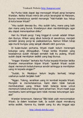 Tiraikasih Website http://kangzusi.com/
http://ebook-dewikz.com/
Nyi Purba tidak dapat lagi mencegah Wiyati pergi bersama
Wandan. Ketika Wiyati minta diri untuk berangkat ke Mataram,
ibunya memeluknya sambil menangis “Hati-hatilah kau hidup
di kota besar Wiyati”
“Aku sudah dewasa ibu. Aku sudah tahu, mana yang baik
dan mana yang buruk. Wandanpun akan membimbingku agar
aku dapat menempatkan diriku”
Hari itu Wiyati pergi. Yang tinggal di rumah adalah Wikan
dan ibunya. Wikan yang sibuk bekerja di sawahnya, menjadi
semakin jarang pergi ke padepokannya. Namun Wikan tetap
saja murid bungsu yang sangat dikasihi oleh gurunya.
Di bulan-bulan pertama, Wiyati masih belum menengok
keluarga yang ditinggalkan. Tetapi ketika Wandan yang
keadaannya sudah menjadi semakin baik itu pulang, Wiyati
sudah dapat menitipkan sedikit uang bagi ibunya.
“Angger Wandan” berkata Nyi Purba kepada Wandan ketika
Wandan menyerahkan titipan Wiyati “apakah Wiyati sudah
dapat memenuhi kebutuhannya sendiri sehingga ia menitipkan
uang ini kepada angger?“
“Sudah, bi. Meskipun belum begitu berhasil, tetapi
usahanya sudah berjalan baik”
“Ngger. Tolong, serahkan uang ini kembali kepada Wiyati.
Mungkin ia memerlukannya. Kami disini tidak banyak
membutuhkan uang. Wikan telah bekerja keras untuk
memenuhi kebutuhan hidup kami sehari-hari. Wuni masih juga
membantu kami sehingga kami tidak merasa kekurangan apa-
apa”
Wandan tersenyum. Katanya “Bibi tidak usah mencemaskan
Wiyati. Ia dalam keadaan baik. Ia sudah dapat menabung
serba sedikit. Karena itu, biarlah uang itu aku tinggal saja
 